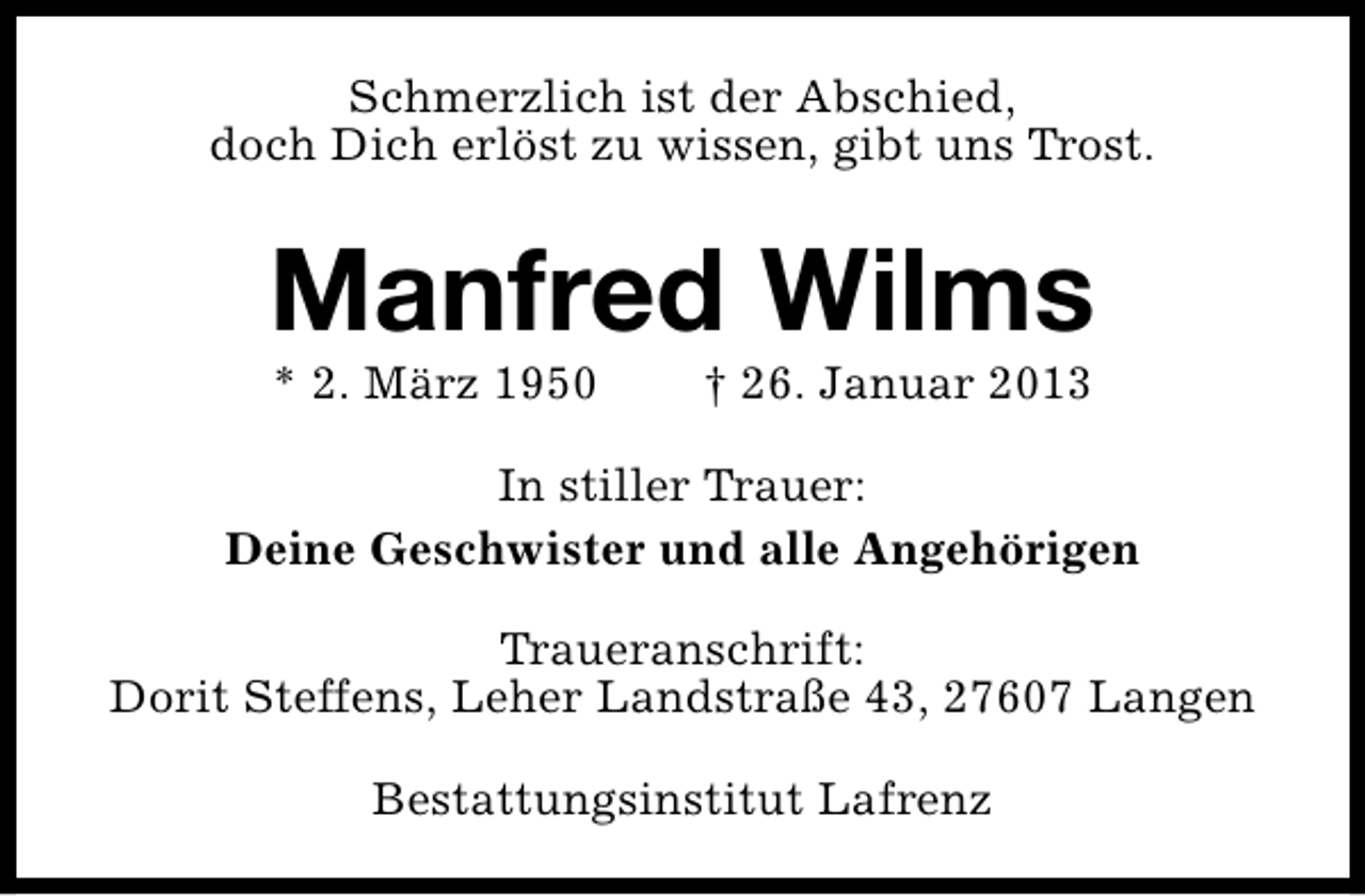 <p>Schmerzlich ist der Abschied,<br />doch Dich erlöst zu wissen, gibt uns Trost.</p><p>Manfred Wilms<br />* 2. März 1950</p><p>† 26. Januar 2013</p><p>In stiller Trauer:<br />Deine Geschwister und alle Angehörigen<br />Traueranschrift:<br />Dorit Steffens, Leher Landstraße 43, 27607 Langen<br />Bestattungsinstitut Lafrenz</p>