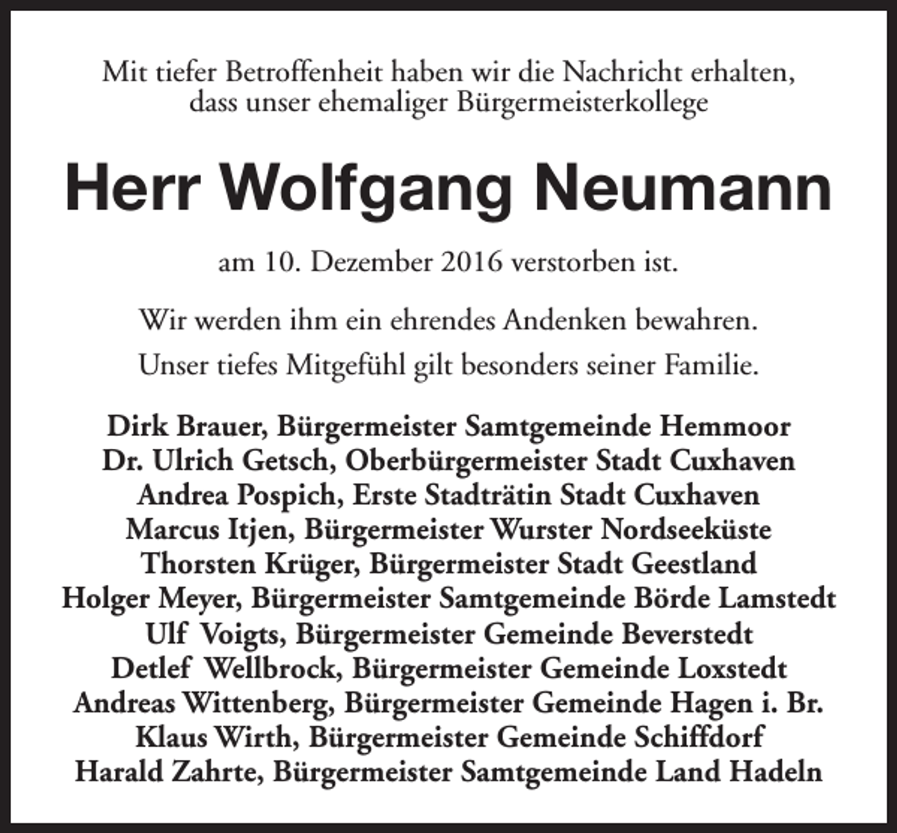 <p>Mit tiefer Betroffenheit haben wir die Nachricht erhalten,<br />dass unser ehemaliger Bürgermeisterkollege</p><p>Herr Wolfgang Neumann<br />am 10. Dezember 2016 verstorben ist.<br />Wir werden ihm ein ehrendes Andenken bewahren.<br />Unser tiefes Mitgefühl gilt besonders seiner Familie.<br />Dirk Brauer, Bürgermeister Samtgemeinde Hemmoor<br />Dr. Ulrich Getsch, Oberbürgermeister Stadt Cuxhaven<br />Andrea Pospich, Erste Stadträtin Stadt Cuxhaven<br />Marcus Itjen, Bürgermeister Wurster Nordseeküste<br />Thorsten Krüger, Bürgermeister Stadt Geestland<br />Holger Meyer, Bürgermeister Samtgemeinde Börde Lamstedt<br />Ulf Voigts, Bürgermeister Gemeinde Beverstedt<br />Detlef Wellbrock, Bürgermeister Gemeinde Loxstedt<br />Andreas Wittenberg, Bürgermeister Gemeinde Hagen i. Br.<br />Klaus Wirth, Bürgermeister Gemeinde Schiffdorf<br />Harald Zahrte, Bürgermeister Samtgemeinde Land Hadeln</p>