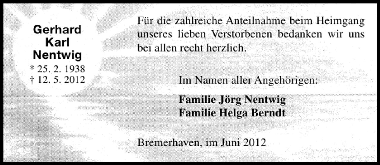 <p>Gerhard<br />Karl<br />Nentwig</p><p>* 25. 2. 1938<br />† 12. 5. 2012</p><p>Für die zahlreiche Anteilnahme beim Heimgang<br />unseres lieben Verstorbenen bedanken wir uns<br />bei allen recht herzlich.<br />Im Namen aller Angehörigen:<br />Familie Jörg Nentwig<br />Familie Helga Berndt<br />Bremerhaven, im Juni 2012</p>