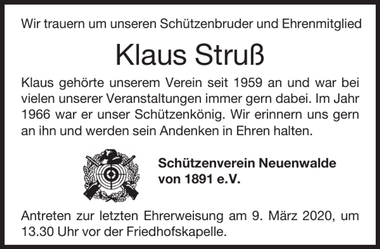 <p>Wir trauern um unseren Schützenbruder und Ehrenmitglied</p><p>Klaus Struß</p><p>Klaus gehörte unserem Verein seit 1959 an und war bei<br />vielen unserer Veranstaltungen immer gern dabei. Im Jahr<br />1966 war er unser Schützenkönig. Wir erinnern uns gern<br />an ihn und werden sein Andenken in Ehren halten.<br />Schützenverein Neuenwalde<br />von 1891 e.V.<br />Antreten zur letzten Ehrerweisung am 9. März 2020, um<br />13.30 Uhr vor der Friedhofskapelle.</p>