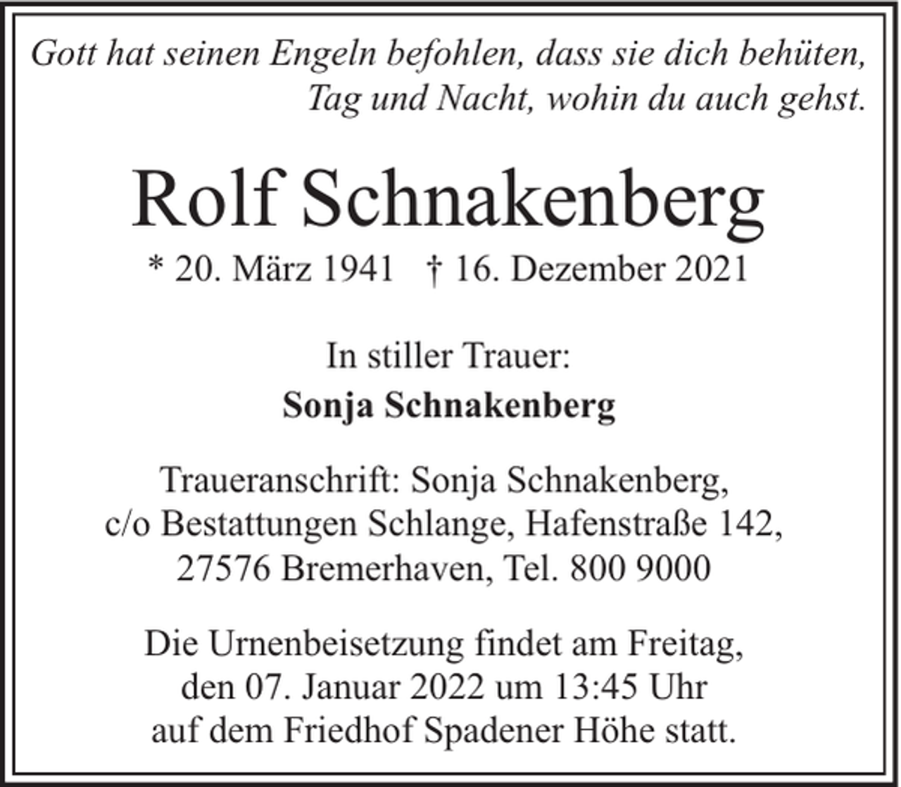 <p>Gott hat seinen Engeln befohlen, dass sie dich behüten,<br />Tag und Nacht, wohin du auch gehst.</p><p>Rolf Schnakenberg<br />* 20. März 1941 † 16. Dezember 2021<br />In stiller Trauer:<br />Sonja Schnakenberg<br />Traueranschrift: Sonja Schnakenberg,<br />c/o Bestattungen Schlange, Hafenstraße 142,<br />27576 Bremerhaven, Tel. 800 9000<br />Die Urnenbeisetzung findet am Freitag,<br />den 07. Januar 2022 um 13:45 Uhr<br />auf dem Friedhof Spadener Höhe statt.</p>
