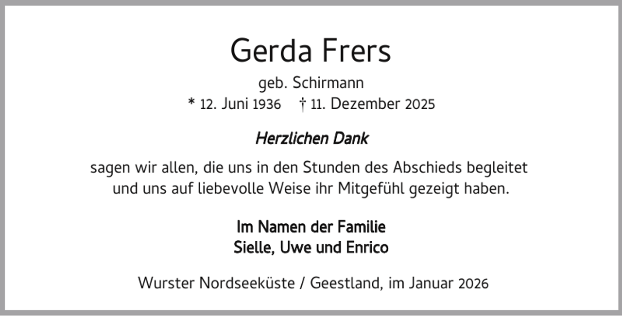 <p>Gerda Frers</p><p>geb. Schirmann<br />* 12. Juni 1936 † 11. Dezember 2025</p><p>Herzlichen Dank<br />sagen wir allen, die uns in den Stunden des Abschieds begleitet<br />und uns auf liebevolle Weise ihr Mitgefühl gezeigt haben.<br />Im Namen der Familie<br />Sielle, Uwe und Enrico<br />Wurster Nordseeküste / Geestland, im Januar 2026</p>