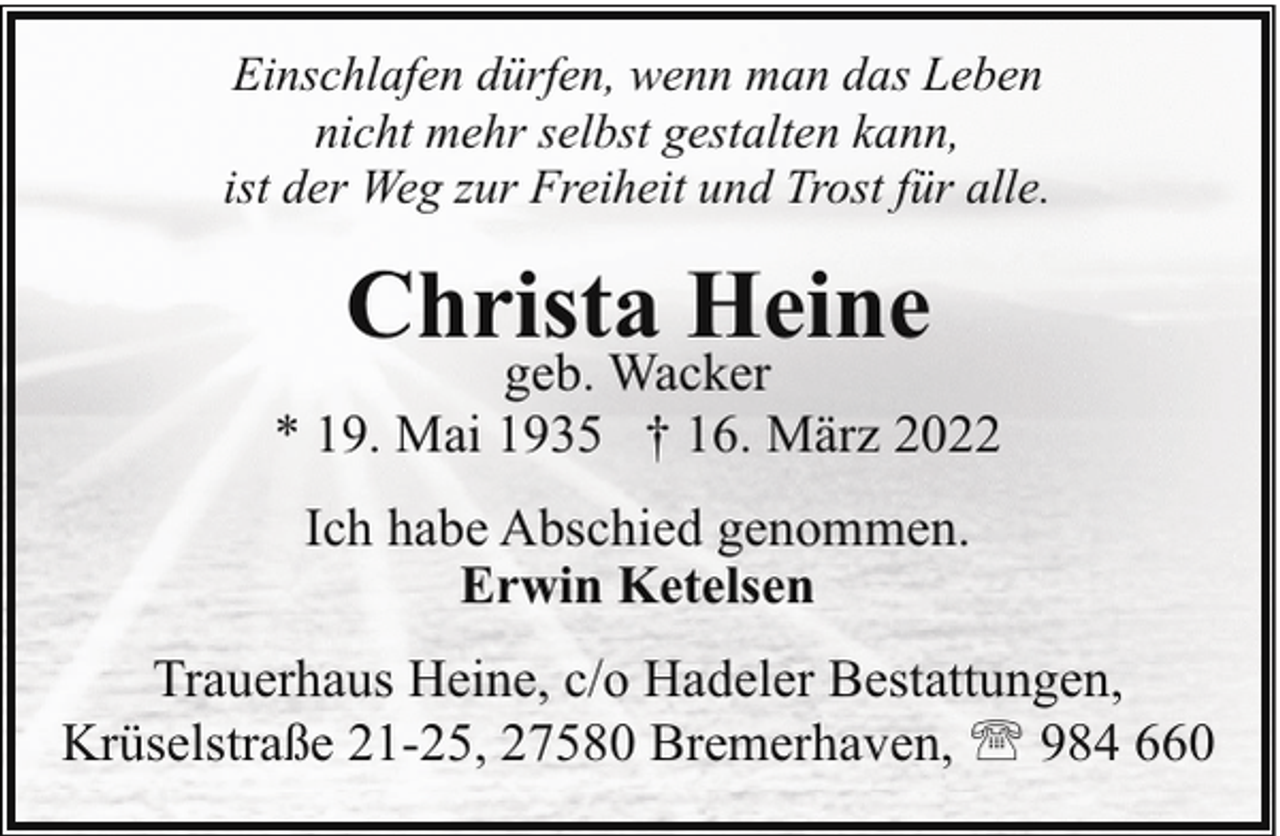 <p>Einschlafen dürfen, wenn man das Leben<br />nicht mehr selbst gestalten kann,<br />ist der Weg zur Freiheit und Trost für alle.</p><p>Christa Heine</p><p>geb. Wacker<br />* 19. Mai 1935 † 16. März 2022<br />Ich habe Abschied genommen.<br />Erwin Ketelsen<br />Trauerhaus Heine, c/o Hadeler Bestattungen,<br />Krüselstraße 21-25, 27580 Bremerhaven, ' 984 660</p>