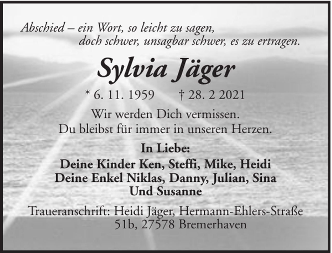 <p>Abschied – ein Wort, so leicht zu sagen,<br />doch schwer, unsagbar schwer, es zu ertragen.</p><p>Sylvia Jäger<br />* 6. 11. 1959<br />† 28. 021<br />Wir werden Dich vermissen.<br />Du bleibst für immer in unseren Herzen.<br />In Liebe:<br />Deine Kinder Ken, Steffi, Mike, Heidi<br />Deine Enkel Niklas, Danny, Julian, Sina<br />Und Susanne<br />Traueranschrift: Heidi Jäger, Hermann-Ehlers-Straße<br />51b, 27578 Bremerhaven</p>