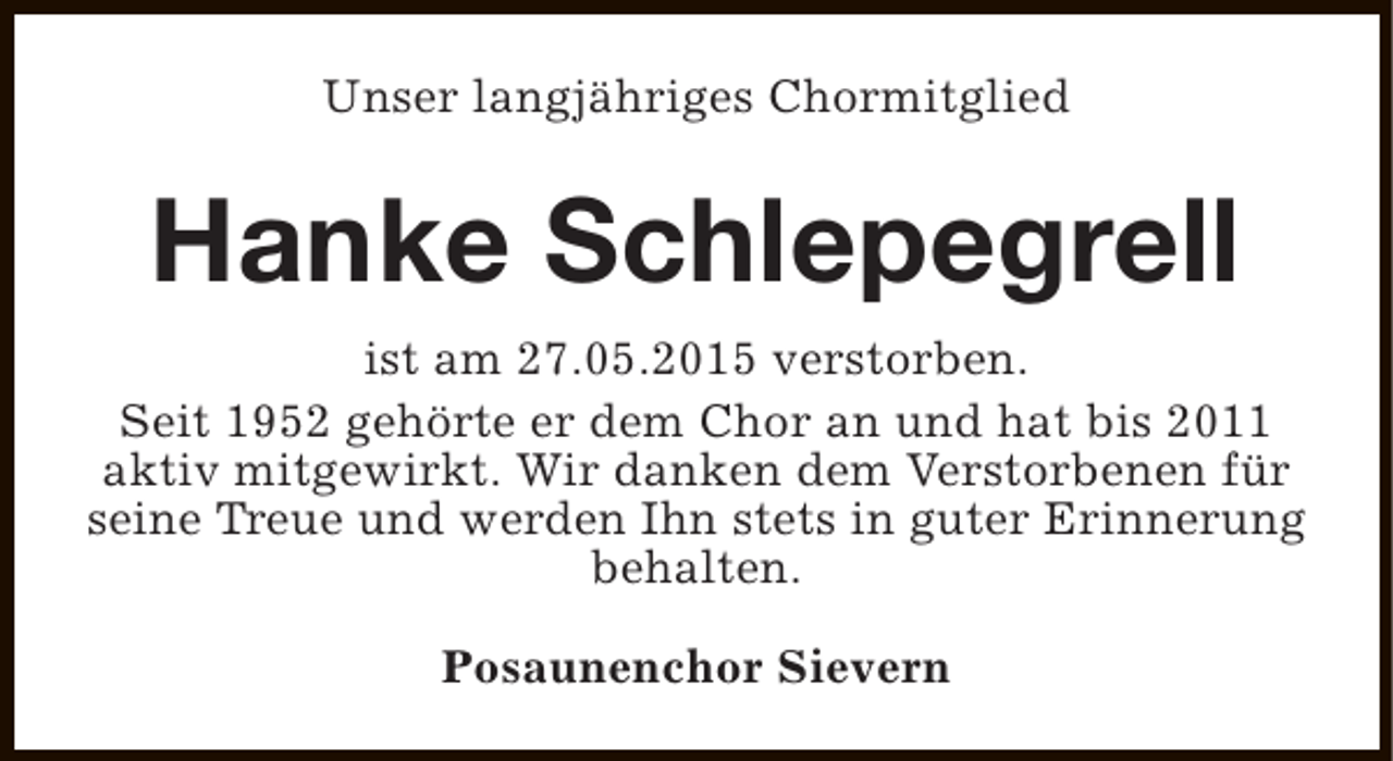 <p>Unser langjähriges Chormitglied</p><p>Hanke Schlepegrell<br />ist am 27.05.2015 verstorben.<br />Seit 1952 gehörte er dem Chor an und hat bis 2011<br />aktiv mitgewirkt. Wir danken dem Verstorbenen für<br />seine Treue und werden Ihn stets in guter Erinnerung<br />behalten.<br />Posaunenchor Sievern</p>