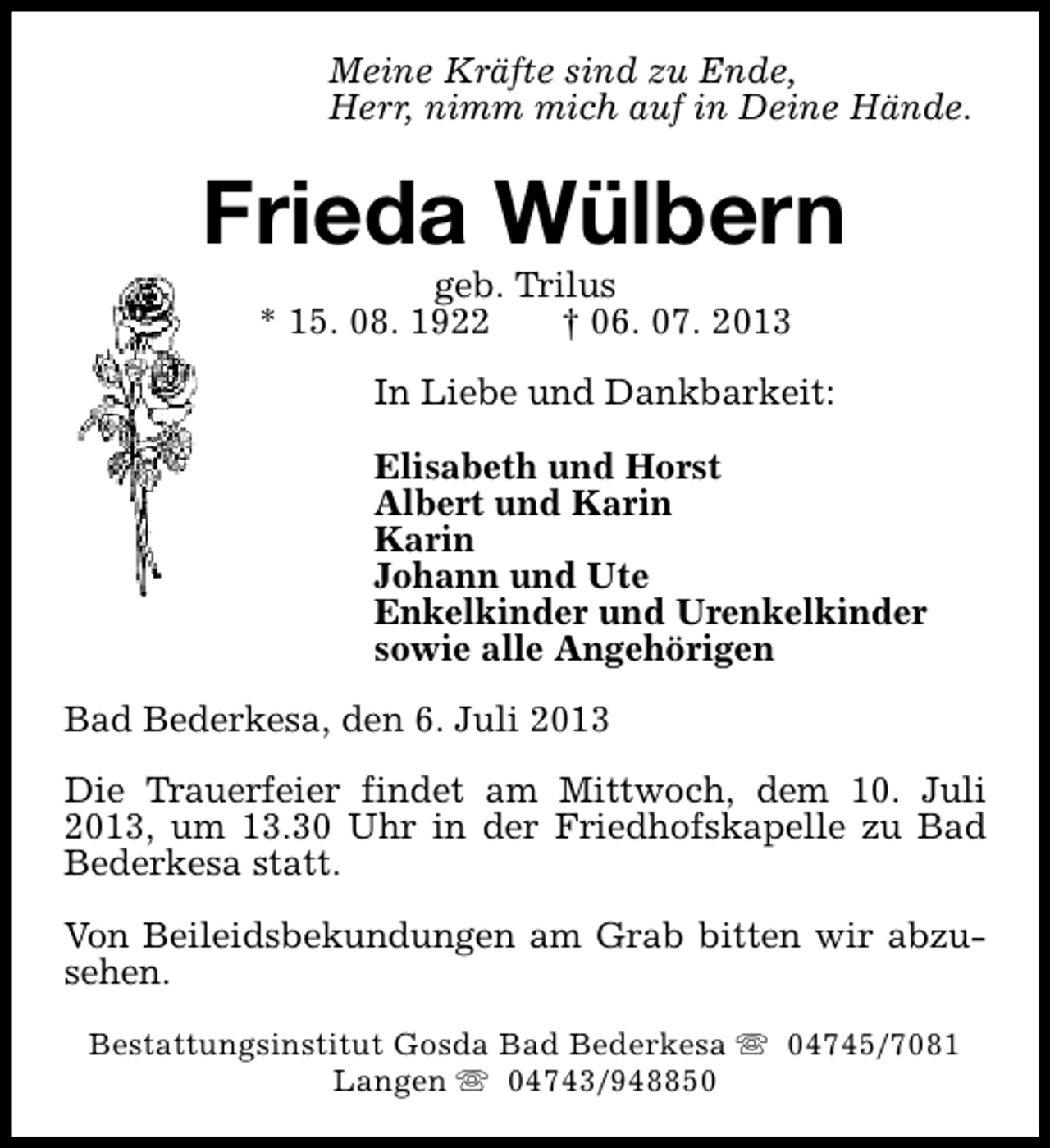<p>Meine Kräfte sind zu Ende,<br />Herr, nimm mich auf in Deine Hände.</p><p>Frieda Wülbern<br />geb. Trilus<br />* 15. 08. 1922<br />† 06. 07. 2013</p><p>In Liebe und Dankbarkeit:<br />Elisabeth und Horst<br />Albert und Karin<br />Karin<br />Johann und Ute<br />Enkelkinder und Urenkelkinder<br />sowie alle Angehörigen<br />Bad Bederkesa, den 6. Juli 2013<br />Die Trauerfeier findet am Mittwoch, dem 10. Juli<br />2013, um 13.30 Uhr in der Friedhofskapelle zu Bad<br />Bederkesa statt.<br />Von Beileidsbekundungen am Grab bitten wir abzusehen.<br />Bestattungsinstitut Gosda Bad Bederkesa s 04745/7081<br />Langen s 04743/948850</p>