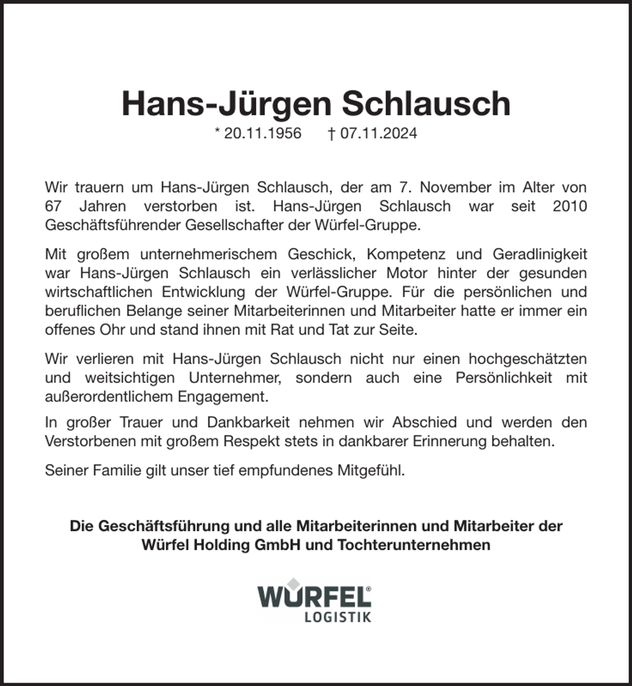 <p>Hans-Jürgen Schlausch<br />* 20.11.1956</p><p>† 07.11.2024</p><p>Wir trauern um Hans-Jürgen Schlausch, der am 7. November im Alter von<br />67 Jahren verstorben ist. Hans-Jürgen Schlausch war seit 2010<br />Geschäftsführender Gesellschafter der Würfel-Gruppe.<br />Mit großem unternehmerischem Geschick, Kompetenz und Geradlinigkeit<br />war Hans-Jürgen Schlausch ein verlässlicher Motor hinter der gesunden<br />wirtschaftlichen Entwicklung der Würfel-Gruppe. Für die persönlichen und<br />beruflichen Belange seiner Mitarbeiterinnen und Mitarbeiter hatte er immer ein<br />offenes Ohr und stand ihnen mit Rat und Tat zur Seite.<br />Wir verlieren mit Hans-Jürgen Schlausch nicht nur einen hochgeschätzten<br />und weitsichtigen Unternehmer, sondern auch eine Persönlichkeit mit<br />außerordentlichem Engagement.<br />In großer Trauer und Dankbarkeit nehmen wir Abschied und werden den<br />Verstorbenen mit großem Respekt stets in dankbarer Erinnerung behalten.<br />Seiner Familie gilt unser tief empfundenes Mitgefühl.<br />Die Geschäftsführung und alle Mitarbeiterinnen und Mitarbeiter der<br />Würfel Holding GmbH und Tochterunternehmen</p>