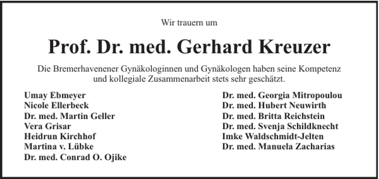 <p>Wir trauern um</p><p>Prof. Dr. med. Gerhard Kreuzer<br />Die Bremerhavenener Gynäkologinnen und Gynäkologen haben seine Kompetenz<br />und kollegiale Zusammenarbeit stets sehr geschätzt.<br />Umay Ebmeyer<br />Nicole Ellerbeck<br />Dr. med. Martin Geller<br />Vera Grisar<br />Heidrun Kirchhof<br />Martina v. Lübke<br />Dr. med. Conrad O. Ojike</p><p>Dr. med. Georgia Mitropoulou<br />Dr. med. Hubert Neuwirth<br />Dr. med. Britta Reichstein<br />Dr. med. Svenja Schildknecht<br />Imke Waldschmidt-Jelten<br />Dr. med. Manuela Zacharias</p>
