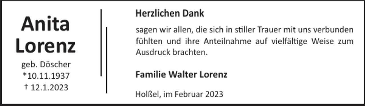 <p>Anita<br />Lorenz<br />geb. Döscher<br />*10.11.1937<br />† 12.1.2023</p><p>Herzlichen Dank<br />sagen wir allen, die sich in s ller Trauer mit uns verbunden<br />fühlten und ihre Anteilnahme auf vielfäl ge Weise zum<br />Ausdruck brachten.</p><p>Familie Walter Lorenz<br />Holßel, im Februar 2023</p>