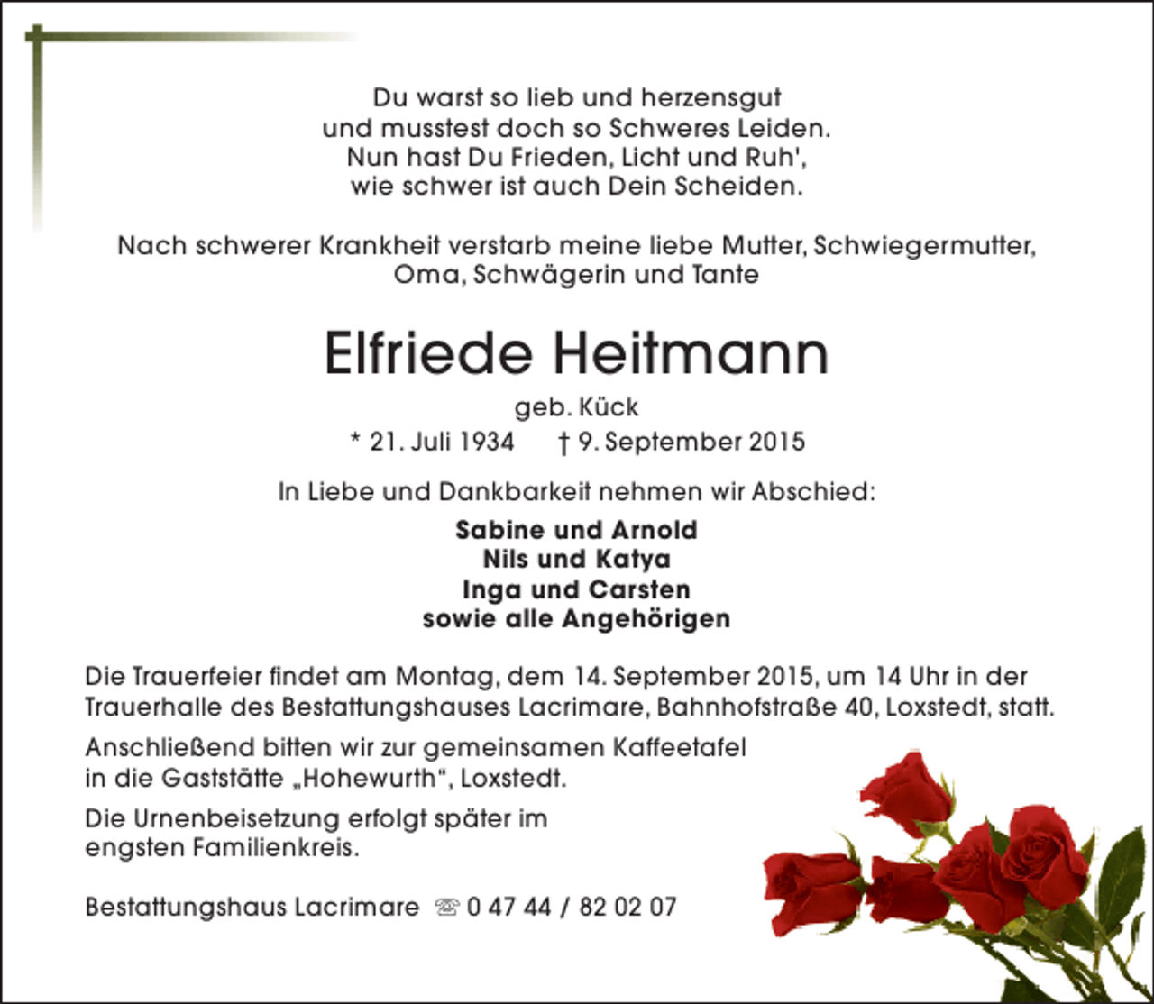 <p>Du warst so lieb und herzensgut<br />und musstest doch so Schweres Leiden.<br />Nun hast Du Frieden, Licht und Ruh',<br />wie schwer ist auch Dein Scheiden.<br />Nach schwerer Krankheit verstarb meine liebe Mutter, Schwiegermutter,<br />Oma, Schwägerin und Tante</p><p>Elfriede Heitmann<br />geb. Kück<br />* 21. Juli 1934<br />† 9. September 2015</p><p>In Liebe und Dankbarkeit nehmen wir Abschied:<br />Sabine und Arnold<br />Nils und Katya<br />Inga und Carsten<br />sowie alle Angehörigen<br />Die Trauerfeier findet am Montag, dem 14. September 2015, um 14 Uhr in der<br />Trauerhalle des Bestattungshauses Lacrimare, Bahnhofstraße 40, Loxstedt, statt.<br />Anschließend bitten wir zur gemeinsamen Kaffeetafel<br />in die Gaststätte „Hohewurth“, Loxstedt.<br />Die Urnenbeisetzung erfolgt später im<br />engsten Familienkreis.<br />Bestattungshaus Lacrimare s 0 47 44 / 82 02 07</p>