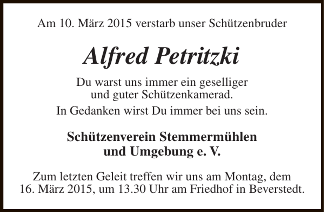 <p>Am 10. März 2015 verstarb unser Schützenbruder</p><p>Alfred Petritzki<br />Du warst uns immer ein geselliger<br />und guter Schützenkamerad.<br />In Gedanken wirst Du immer bei uns sein.</p><p>Schützenverein Stemmermühlen<br />und Umgebung e. V.<br />Zum letzten Geleit treffen wir uns am Montag, dem<br />16. März 2015, um 13.30 Uhr am Friedhof in Beverstedt.</p>