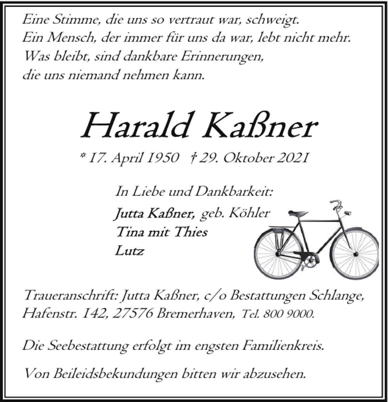 <p>Eine Stimme, die uns so vertraut war, schweigt.<br />Ein Mensch, der immer für uns da war, lebt nicht mehr.<br />Was bleibt, sind dankbare Erinnerungen,<br />die uns niemand nehmen kann.</p>
<p>* 17. April 1950 † 29. Oktober 2021<br />In Liebe und Dankbarkeit:<br />geb. Köhler</p>
<p>Traueranschrift: Jutta Kaßner, c/o Bestattungen Schlange,<br />Hafenstr. 142, 27576 Bremerhaven, Tel. 800 9000.<br />Die Seebestattung erfolgt im engsten Familienkreis.<br />Von Beileidsbekundungen bitten wir abzusehen.</p>