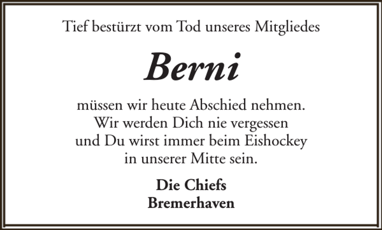 <p>Tief bestürzt vom Tod unseres Mitgliedes</p><p>Berni<br />müssen wir heute Abschied nehmen.<br />Wir werden Dich nie vergessen<br />und Du wirst immer beim Eishockey<br />in unserer Mitte sein.<br />Die Chiefs<br />Bremerhaven</p>