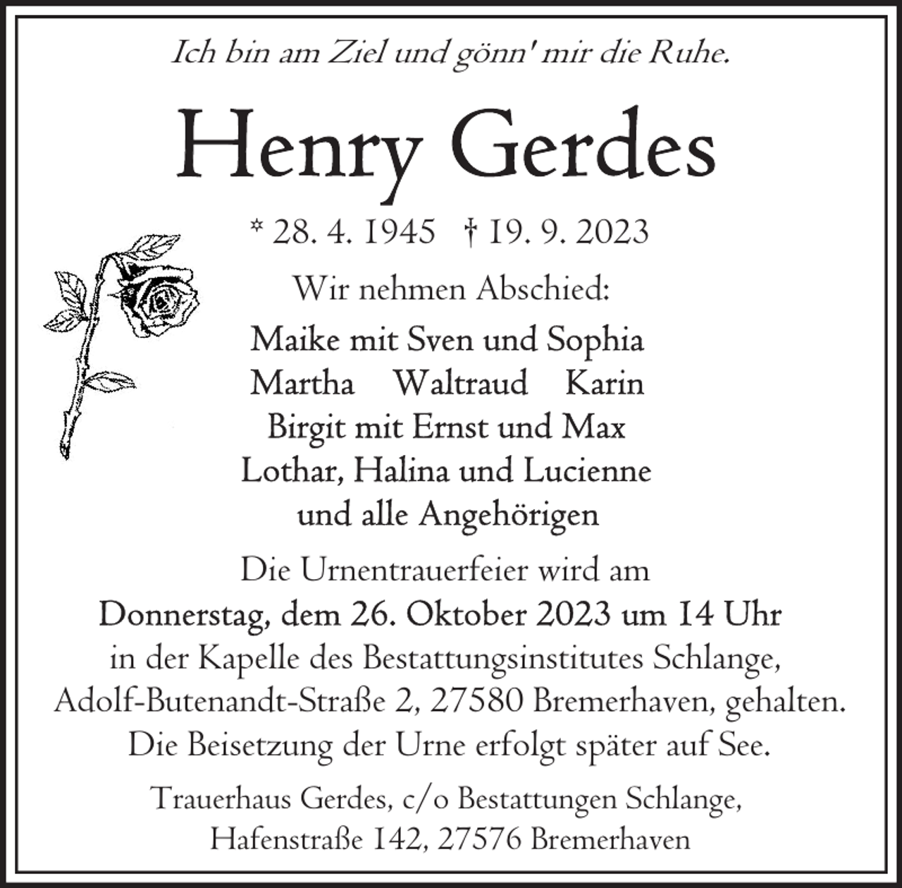 <p>Ich bin am Ziel und gönn' mir die Ruhe.</p><p>* 28. 4. 1945 † 19. 9. 2023<br />Wir nehmen Abschied:</p><p>Die Urnentrauerfeier wird am<br />in der Kapelle des Bestattungsinstitutes Schlange,<br />Adolf-Butenandt-Straße 2, 27580 Bremerhaven, gehalten.<br />Die Beisetzung der Urne erfolgt später auf See.<br />Trauerhaus Gerdes, c/o Bestattungen Schlange,<br />Hafenstraße 142, 27576 Bremerhaven</p>