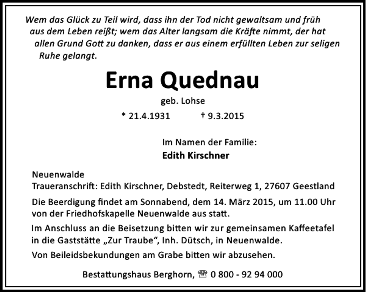 <p>Wem das Glück zu Teil wird, dass ihn der Tod nicht gewaltsam und früh<br />aus dem Leben reißt; wem das Alter langsam die Krä e nimmt, der hat<br />allen Grund Go zu danken, dass er aus einem erfüllten Leben zur seligen<br />Ruhe gelangt.</p><p>Erna Quednau<br />geb. Lohse<br />* 21.4.1931<br />† 9.3.2015</p><p>Im Namen der Familie:<br />Edith Kirschner<br />Neuenwalde<br />Traueranschri : Edith Kirschner, Debstedt, Reiterweg 1, 27607 Geestland<br />Die Beerdigung ﬁndet am Sonnabend, dem 14. März 2015, um 11.00 Uhr<br />von der Friedhofskapelle Neuenwalde aus sta .<br />Im Anschluss an die Beisetzung bi en wir zur gemeinsamen Kaﬀeetafel<br />in die Gaststä e „Zur Traube“, Inh. Dütsch, in Neuenwalde.<br />Von Beileidsbekundungen am Grabe bi en wir abzusehen.<br />Besta ungshaus Berghorn, ' 0 800 - 92 94 000</p>