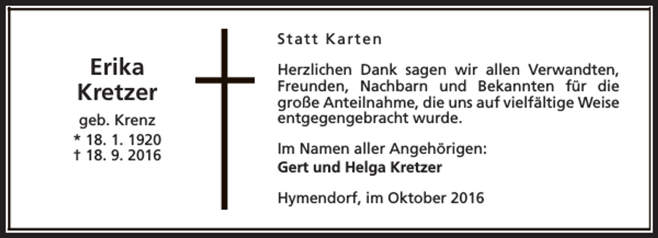 <p>Statt Karten</p><p>Erika<br />Kretzer<br />geb. Krenz<br />* 18. 1. 1920<br />† 18. 9. 2016</p><p>Herzlichen Dank sagen wir allen Verwandten,<br />Freunden, Nachbarn und Bekannten für die<br />große Anteilnahme, die uns auf vielfältige Weise<br />entgegengebracht wurde.<br />Im Namen aller Angehörigen:<br />Gert und Helga Kretzer<br />Hymendorf, im Oktober 2016</p>