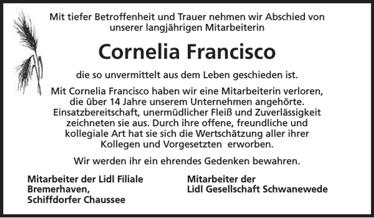 <p>Mit tiefer Betroffenheit und Trauer nehmen wir Abschied von<br />unserer langjährigen Mitarbeiterin</p><p>Cornelia Francisco<br />die so unvermittelt aus dem Leben geschieden ist.<br />Mit Cornelia Francisco haben wir eine Mitarbeiterin verloren,<br />die über 14 Jahre unserem Unternehmen angehörte.<br />Einsatzbereitschaft, unermüdlicher Fleiß und Zuverlässigkeit<br />zeichneten sie aus. Durch ihre offene, freundliche und<br />kollegiale Art hat sie sich die Wertschätzung aller ihrer<br />Kollegen und Vorgesetzten erworben.<br />Wir werden ihr ein ehrendes Gedenken bewahren.<br />Mitarbeiter der Lidl Filiale<br />Bremerhaven,<br />Schiffdorfer Chaussee</p><p>Mitarbeiter der<br />Lidl Gesellschaft Schwanewede</p>
