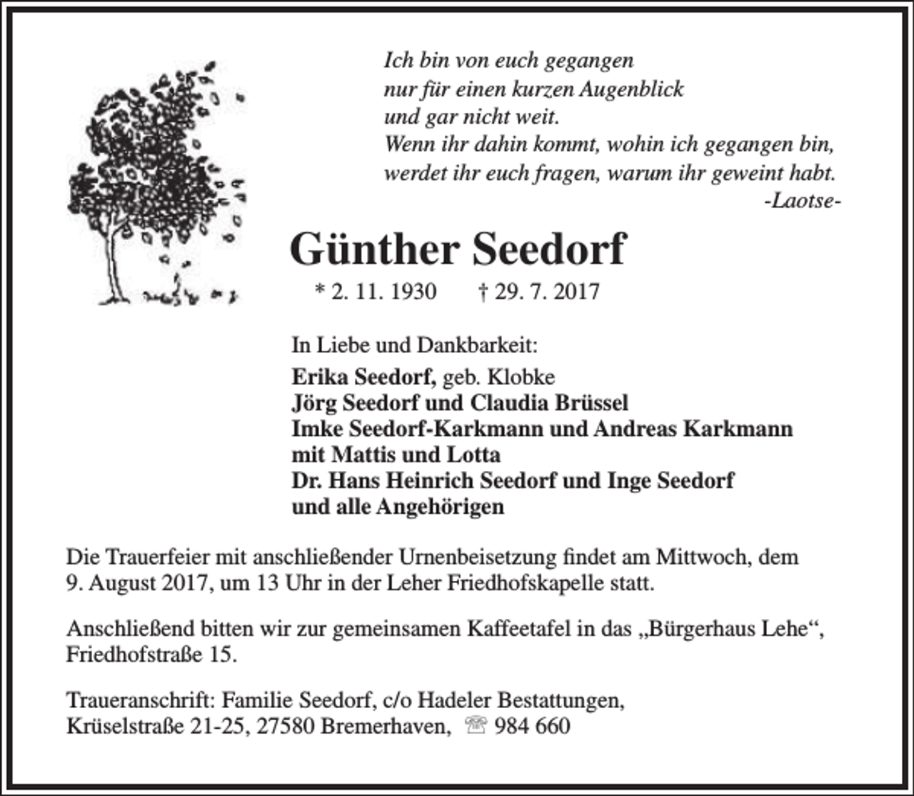 <p>Ich bin von euch gegangen<br />nur für einen kurzen Augenblick<br />und gar nicht weit.<br />Wenn ihr dahin kommt, wohin ich gegangen bin,<br />werdet ihr euch fragen, warum ihr geweint habt.<br />-Laotse-</p><p>Günther Seedorf<br />* 2. 11. 1930</p><p>† 29. 7. 2017</p><p>In Liebe und Dankbarkeit:<br />Erika Seedorf, geb. Klobke<br />Jörg Seedorf und Claudia Brüssel<br />Imke Seedorf-Karkmann und Andreas Karkmann<br />mit Mattis und Lotta<br />Dr. Hans Heinrich Seedorf und Inge Seedorf<br />und alle Angehörigen<br />Die Trauerfeier mit anschließender Urnenbeisetzung findet am Mittwoch, dem<br />9. August 2017, um 13 Uhr in der Leher Friedhofskapelle statt.<br />Anschließend bitten wir zur gemeinsamen Kaffeetafel in das „Bürgerhaus Lehe“,<br />Friedhofstraße 15.<br />Traueranschrift: Familie Seedorf, c/o Hadeler Bestattungen,<br />Krüselstraße 21-25, 27580 Bremerhaven,  984 660</p>