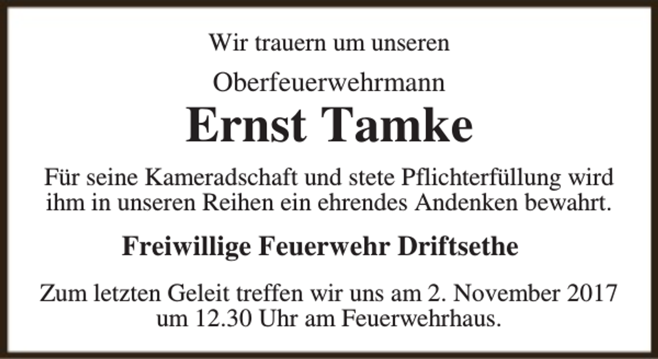 <p>Wir trauern um unseren</p><p>Oberfeuerwehrmann</p><p>Ernst Tamke<br />Für seine Kameradschaft und stete Pflichterfüllung wird<br />ihm in unseren Reihen ein ehrendes Andenken bewahrt.</p><p>Freiwillige Feuerwehr Driftsethe<br />Zum letzten Geleit treffen wir uns am 2. November 2017<br />um 12.30 Uhr am Feuerwehrhaus.</p>