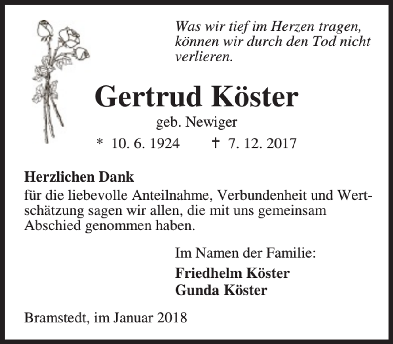 <p>Was wir tief im Herzen tragen,<br />können wir durch den Tod nicht<br />verlieren.</p><p>Gertrud Köster<br />geb. Newiger<br />* 10. 6. 1924<br />B 7. 12. 2017</p><p>Herzlichen Dank<br />für die liebevolle Anteilnahme, Verbundenheit und Wertschätzung sagen wir allen, die mit uns gemeinsam<br />Abschied genommen haben.<br />Im Namen der Familie:<br />Friedhelm Köster<br />Gunda Köster<br />Bramstedt, im Januar 2018</p>