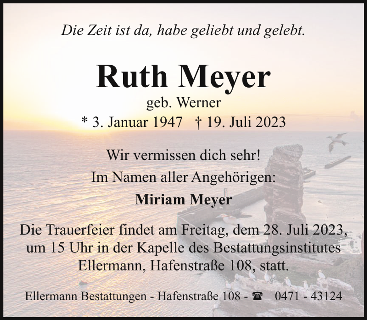 <p>Die Zeit ist da, habe geliebt und gelebt.</p><p>Ruth Meyer</p><p>geb. Werner<br />* 3. Januar 1947 † 19. Juli 2023<br />Wir vermissen dich sehr!<br />Im Namen aller Angehörigen:<br />Miriam Meyer<br />Die Trauerfeier findet am Freitag, dem 28. Juli 2023,<br />um 15 Uhr in der Kapelle des Bestattungsinstitutes<br />Ellermann, Hafenstraße 108, statt.<br />Ellermann Bestattungen - Hafenstraße 108 - ( 0471 - 43124</p>
