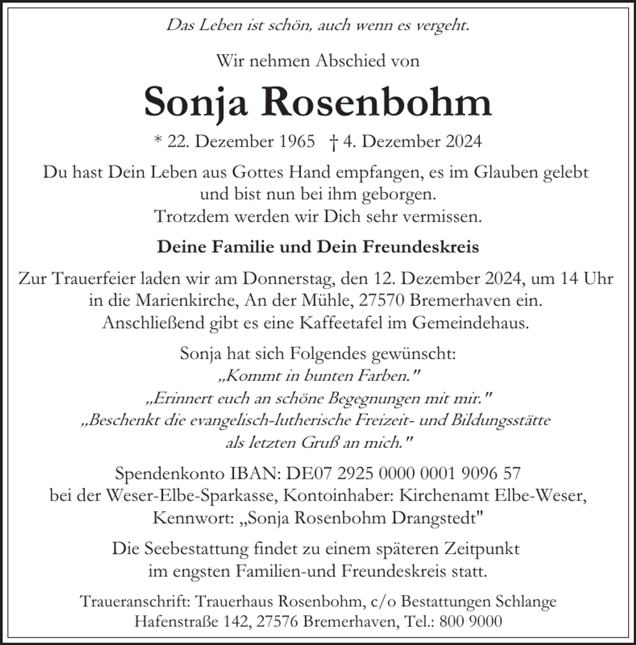 <p>Das Leben ist schön, auch wenn es vergeht.</p><p>Wir nehmen Abschied von</p><p>Sonja Rosenbohm<br />* 22. Dezember 1965 † 4. Dezember 2024</p><p>Du hast Dein Leben aus Gottes Hand empfangen, es im Glauben gelebt<br />und bist nun bei ihm geborgen.<br />Trotzdem werden wir Dich sehr vermissen.<br />Deine Familie und Dein Freundeskreis<br />Zur Trauerfeier laden wir am Donnerstag, den 12. Dezember 2024, um 14 Uhr<br />in die Marienkirche, An der Mühle, 27570 Bremerhaven ein.<br />Anschließend gibt es eine Kaffeetafel im Gemeindehaus.<br />Sonja hat sich Folgendes gewünscht:<br />,,Kommt in bunten Farben."<br />,,Erinnert euch an schöne Begegnungen mit mir."<br />,,Beschenkt die evangelisch-lutherische Freizeit- und Bildungsstätte<br />als letzten Gruß an mich."<br />Spendenkonto IBAN: DE07 2925 01 9096 57<br />bei der Weser-Elbe-Sparkasse, Kontoinhaber: Kirchenamt Elbe-Weser,<br />Kennwort: ,,Sonja Rosenbohm Drangstedt"<br />Die Seebestattung findet zu einem späteren Zeitpunkt<br />im engsten Familien-und Freundeskreis statt.<br />Traueranschrift: Trauerhaus Rosenbohm, c/o Bestattungen Schlange<br />Hafenstraße 142, 27576 Bremerhaven, Tel.: 800 9000</p>