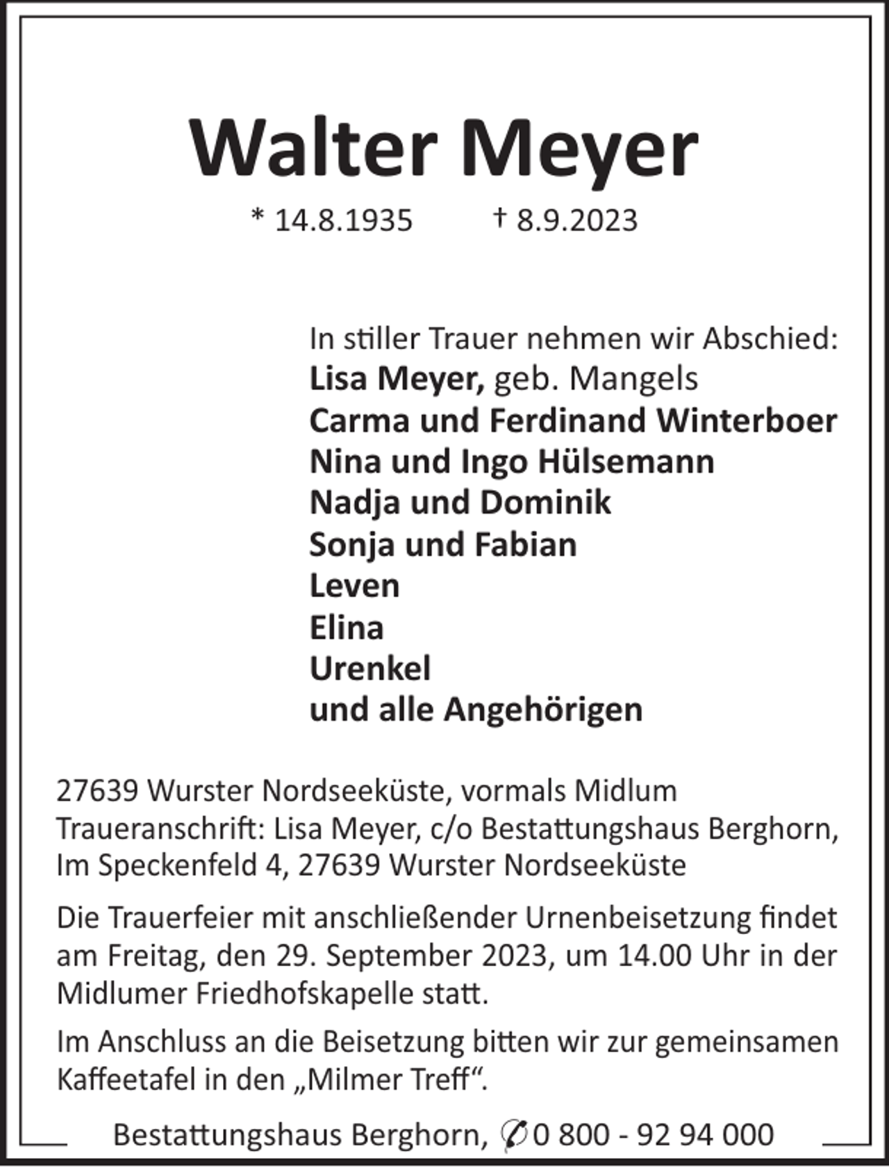 <p>Walter Meyer<br />* 14.8.1935</p><p>† 8.9.2023</p><p>In s"ller Trauer nehmen wir Abschied:</p><p>Lisa Meyer, geb. Mangels<br />Carma und Ferdinand Winterboer<br />Nina und Ingo Hülsemann<br />Nadja und Dominik<br />Sonja und Fabian<br />Leven<br />Elina<br />Urenkel<br />und alle Angehörigen<br />27639 Wurster Nordseeküste, vormals Midlum<br />Traueranschri!: Lisa Meyer, c/o Besta#ungshaus Berghorn,<br />Im Speckenfeld 4, 27639 Wurster Nordseeküste<br />Die Trauerfeier mit anschließender Urnenbeisetzung ﬁndet<br />am Freitag, den 29. September 2023, um 14.00 Uhr in der<br />Midlumer Friedhofskapelle sta#.<br />Im Anschluss an die Beisetzung bi#en wir zur gemeinsamen<br />Kaﬀeetafel in den „Milmer Treﬀ“.<br />Besta#ungshaus Berghorn, * 0 800 - 92 94 000</p>