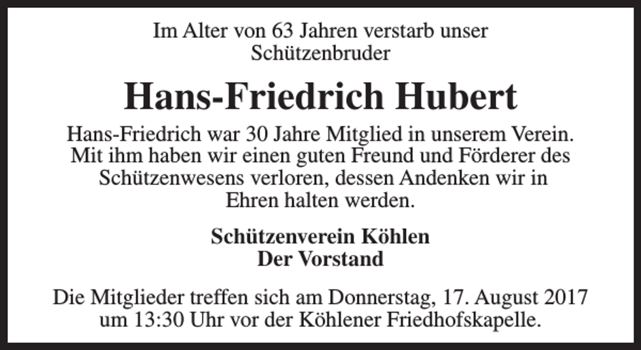 <p>Im Alter von 63 Jahren verstarb unser<br />Schützenbruder</p><p>Hans-Friedrich Hubert</p><p>Hans-Friedrich war 30 Jahre Mitglied in unserem Verein.<br />Mit ihm haben wir einen guten Freund und Förderer des<br />Schützenwesens verloren, dessen Andenken wir in<br />Ehren halten werden.<br />Schützenverein Köhlen<br />Der Vorstand<br />Die Mitglieder treffen sich am Donnerstag, 17. August 2017<br />um 13:30 Uhr vor der Köhlener Friedhofskapelle.</p>