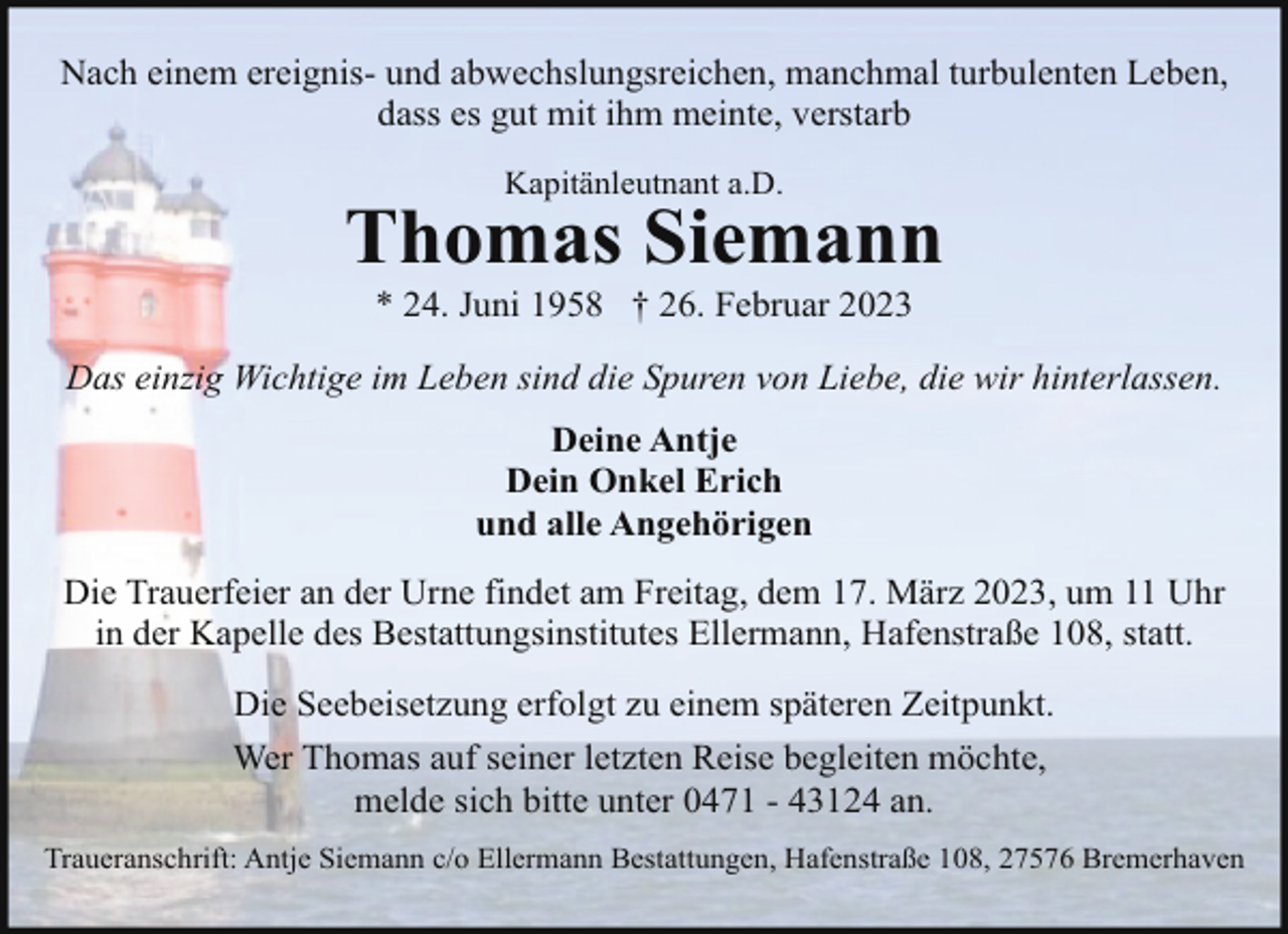 <p>Nach einem ereignis- und abwechslungsreichen, manchmal turbulenten Leben,<br />dass es gut mit ihm meinte, verstarb<br />Kapitänleutnant a.D.</p><p>Thomas Siemann<br />* 24. Juni 1958 † 26. Februar 2023</p><p>Das einzig Wichtige im Leben sind die Spuren von Liebe, die wir hinterlassen.<br />Deine Antje<br />Dein Onkel Erich<br />und alle Angehörigen<br />Die Trauerfeier an der Urne findet am Freitag, dem 17. März 2023, um 11 Uhr<br />in der Kapelle des Bestattungsinstitutes Ellermann, Hafenstraße 108, statt.<br />Die Seebeisetzung erfolgt zu einem späteren Zeitpunkt.<br />Wer Thomas auf seiner letzten Reise begleiten möchte,<br />melde sich bitte unter 0471 - 43124 an.<br />Traueranschrift: Antje Siemann c/o Ellermann Bestattungen, Hafenstraße 108, 27576 Bremerhaven</p>