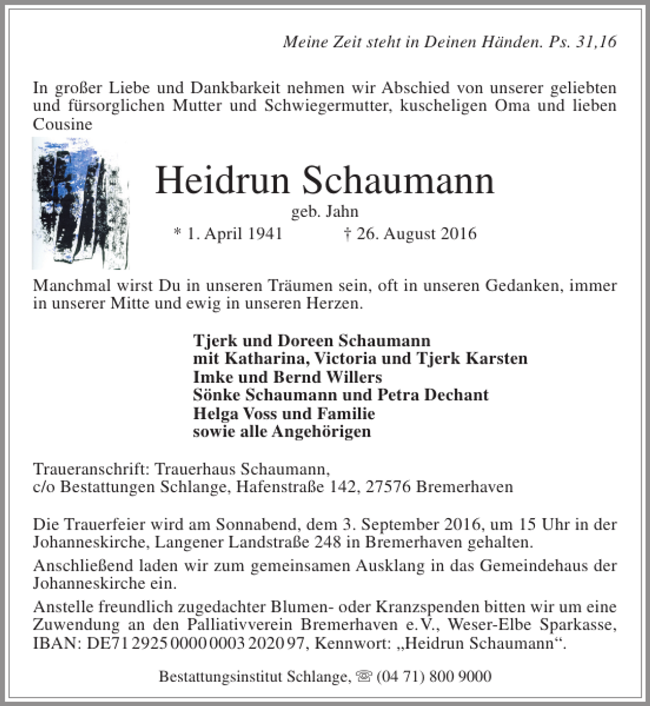 <p>Meine Zeit steht in Deinen Händen. Ps. 31,16<br />In großer Liebe und Dankbarkeit nehmen wir Abschied von unserer geliebten<br />und fürsorglichen Mutter und Schwiegermutter, kuscheligen Oma und lieben<br />Cousine</p><p>Heidrun Schaumann<br />geb. Jahn<br />* 1. April 1941<br />† 26. August 2016</p><p>Manchmal wirst Du in unseren Träumen sein, oft in unseren Gedanken, immer<br />in unserer Mitte und ewig in unseren Herzen.<br />Tjerk und Doreen Schaumann<br />mit Katharina, Victoria und Tjerk Karsten<br />Imke und Bernd Willers<br />Sönke Schaumann und Petra Dechant<br />Helga Voss und Familie<br />sowie alle Angehörigen<br />Traueranschrift: Trauerhaus Schaumann,<br />c/o Bestattungen Schlange, Hafenstraße 142, 27576 Bremerhaven<br />Die Trauerfeier wird am Sonnabend, dem 3. September 2016, um 15 Uhr in der<br />Johanneskirche, Langener Landstraße 248 in Bremerhaven gehalten.<br />Anschließend laden wir zum gemeinsamen Ausklang in das Gemeindehaus der<br />Johanneskirche ein.<br />Anstelle freundlich zugedachter Blumen- oder Kranzspenden bitten wir um eine<br />Zuwendung an den Palliativverein Bremerhaven e.V., Weser-Elbe Sparkasse,<br />IBAN: DE71 2925 03 2020 97, Kennwort: „Heidrun Schaumann“.<br />Bestattungsinstitut Schlange,  (04 71) 800 9000</p>