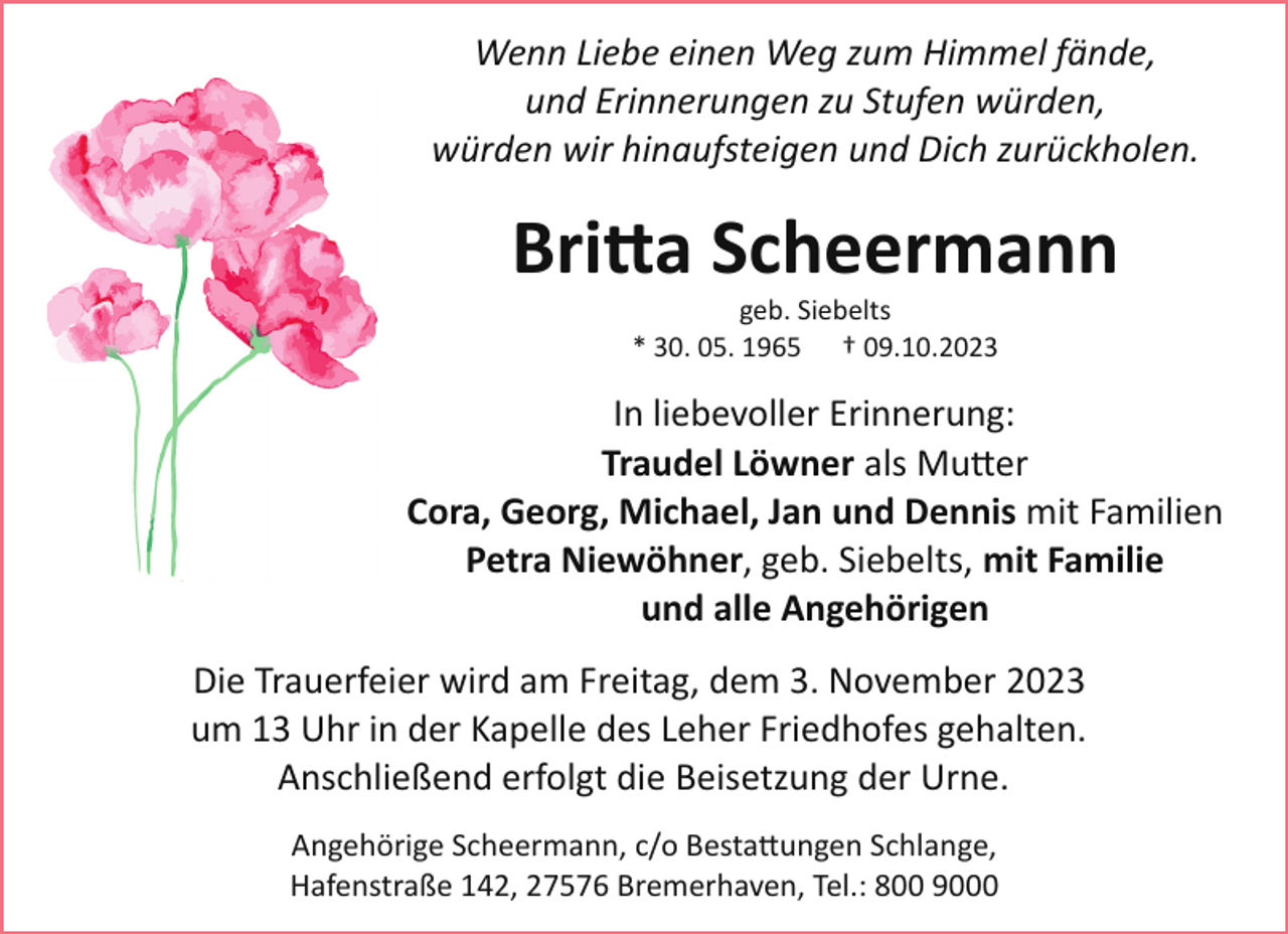 <p>Wenn Liebe einen Weg zum Himmel fände,<br />und Erinnerungen zu Stufen würden,<br />würden wir hinaufsteigen und Dich zurückholen.</p><p>Bri�a Scheermann<br />geb. Siebelts<br />* 30. 05. 1965 † 09.10.2023</p><p>In liebevoller Erinnerung:<br />Traudel Löwner als Mu�er<br />Cora, Georg, Michael, Jan und Dennis mit Familien<br />Petra Niewöhner, geb. Siebelts, mit Familie<br />und alle Angehörigen<br />Die Trauerfeier wird am Freitag, dem 3. November 2023<br />um 13 Uhr in der Kapelle des Leher Friedhofes gehalten.<br />Anschließend erfolgt die Beisetzung der Urne.<br />Angehörige Scheermann, c/o Besta�ungen Schlange,<br />Hafenstraße 142, 27576 Bremerhaven, Tel.: 800 9000</p>