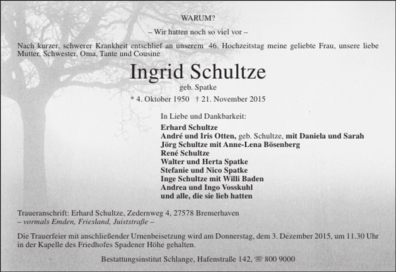 <p>WARUM?<br />– Wir hatten noch so viel vor –<br />Nach kurzer, schwerer Krankheit entschlief an unserem 46. Hochzeitstag meine geliebte Frau, unsere liebe<br />Mutter, Schwester, Oma, Tante und Cousine</p><p>Ingrid Schultze<br />geb. Spatke<br />* 4. Oktober 1950 † 21. November 2015</p><p>In Liebe und Dankbarkeit:<br />Erhard Schultze<br />André und Iris Otten, geb. Schultze, mit Daniela und Sarah<br />Jörg Schultze mit Anne-Lena Bösenberg<br />René Schultze<br />Walter und Herta Spatke<br />Stefanie und Nico Spatke<br />Inge Schultze mit Willi Baden<br />Andrea und Ingo Vosskuhl<br />und alle, die sie lieb hatten<br />Traueranschrift: Erhard Schultze, Zedernweg 4, 27578 Bremerhaven<br />– vormals Emden, Friesland, Juiststraße –<br />Die Trauerfeier mit anschließender Urnenbeisetzung wird am Donnerstag, dem 3. Dezember 2015, um 11.30 Uhr<br />in der Kapelle des Friedhofes Spadener Höhe gehalten.<br />Bestattungsinstitut Schlange, Hafenstraße 142,  800 9000</p>