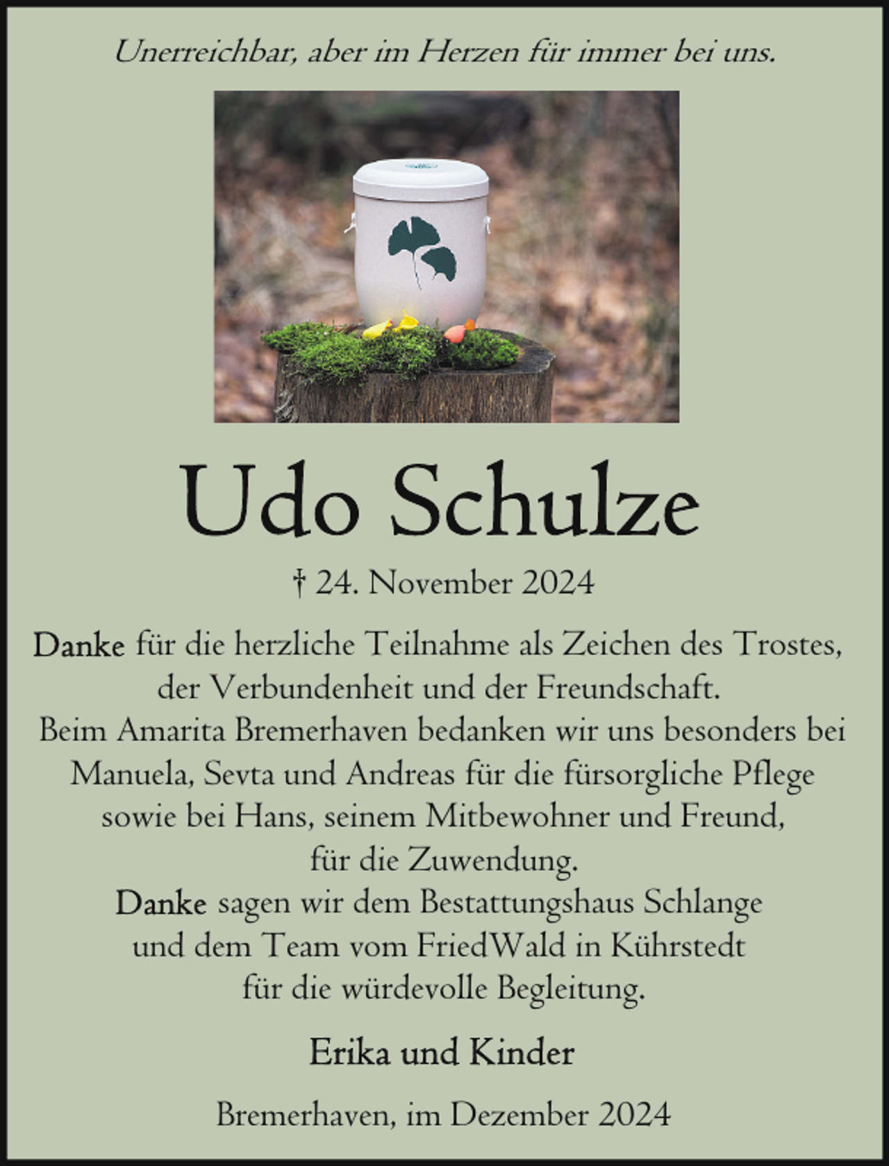 <p>Unerreichbar, aber im Herzen für immer bei uns.</p>
<p>† 24. November 2024<br />für die herzliche Teilnahme als Zeichen des Trostes,<br />der Verbundenheit und der Freundschaft.<br />Beim Amarita Bremerhaven bedanken wir uns besonders bei<br />Manuela, Sevta und Andreas für die fürsorgliche Pflege<br />sowie bei Hans, seinem Mitbewohner und Freund,<br />für die Zuwendung.<br />sagen wir dem Bestattungshaus Schlange<br />und dem Team vom FriedWald in Kührstedt<br />für die würdevolle Begleitung.<br />Bremerhaven, im Dezember 2024</p>