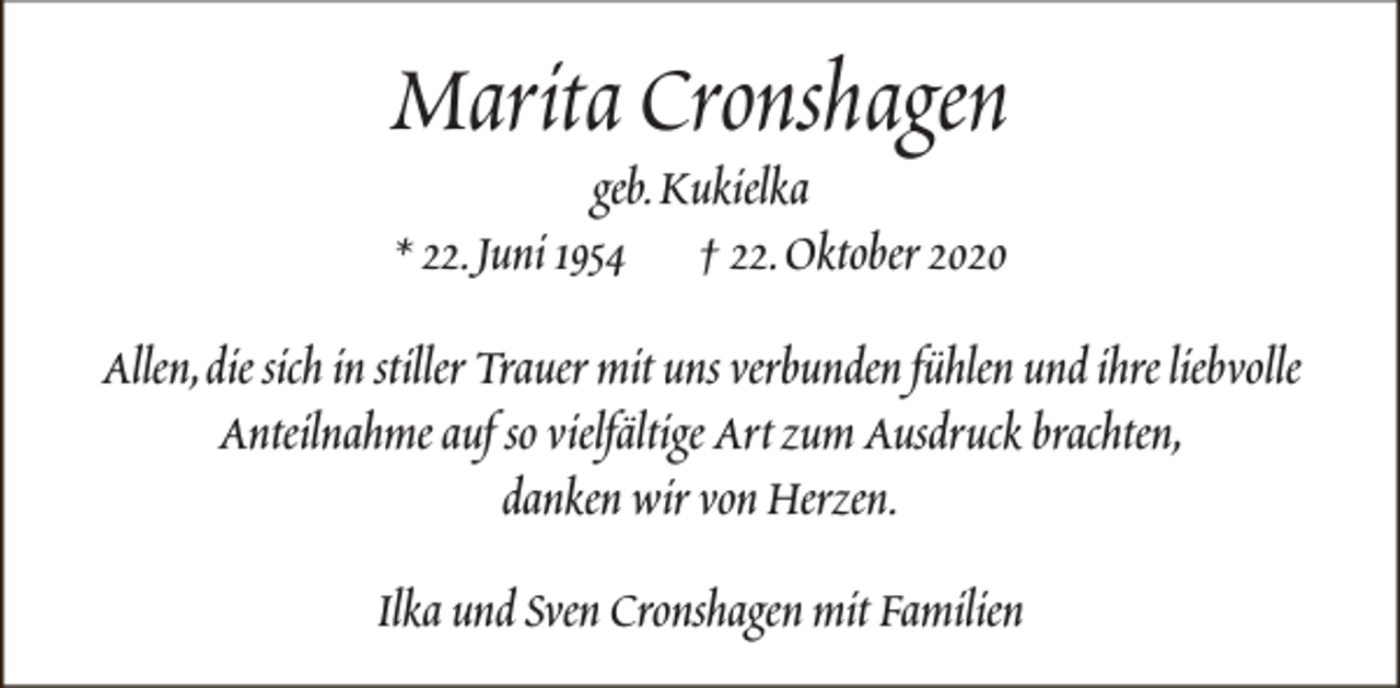 <p>Marita Cronshagen<br />geb.Kukielka<br />* 22.Juni 1954 † 22.Oktober 2020</p><p>Allen,die sich in stiller Trauer mit uns verbunden fühlen und ihre liebvolle<br />Anteilnahme auf so vielfältige Art zum Ausdruck brachten,<br />danken wir von Herzen.<br />Ilka und Sven Cronshagen mit Familien</p>