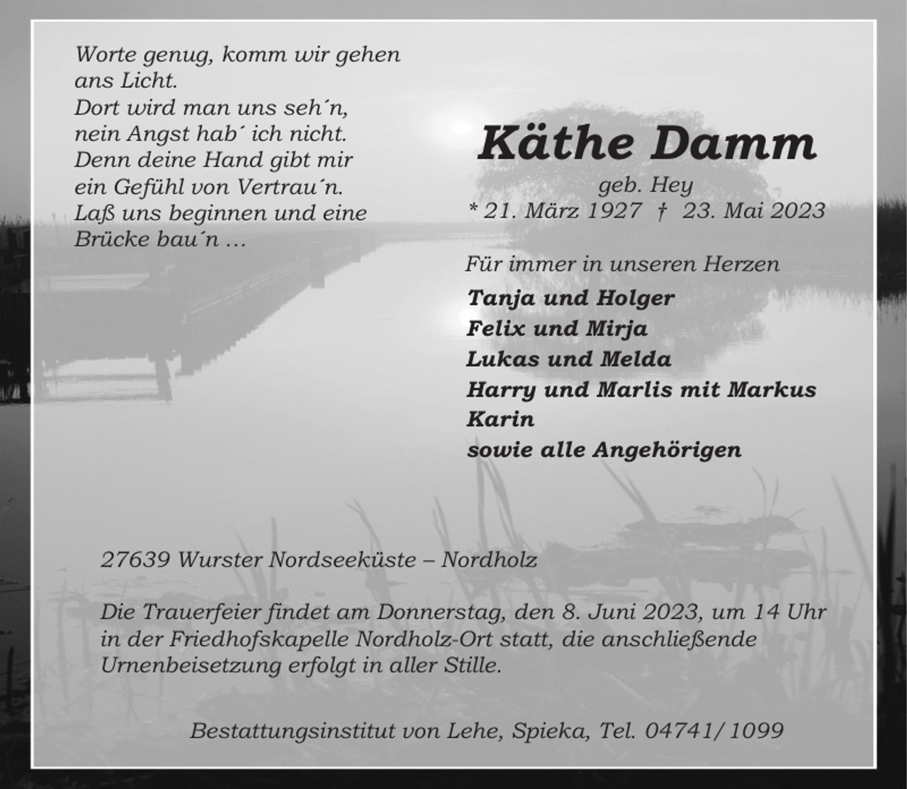 <p>Worte genug, komm wir gehen<br />ans Licht.<br />Dort wird man uns seh´n,<br />nein Angst hab´ ich nicht.<br />Denn deine Hand gibt mir<br />ein Gefühl von Vertrau´n.<br />Laß uns beginnen und eine<br />Brücke bau´n …</p><p>Käthe Damm<br />geb. Hey<br />* 21. März 1927 † 23. Mai 2023<br />Für immer in unseren Herzen<br />Tanja und Holger<br />Felix und Mirja<br />Lukas und Melda<br />Harry und Marlis mit Markus<br />Karin<br />sowie alle Angehörigen</p><p>27639 Wurster Nordseeküste – Nordholz<br />Die Trauerfeier findet am Donnerstag, den 8. Juni 2023, um 14 Uhr<br />in der Friedhofskapelle Nordholz-Ort statt, die anschließende<br />Urnenbeisetzung erfolgt in aller Stille.<br />Bestattungsinstitut von Lehe, Spieka, Tel. 04741/1099</p>