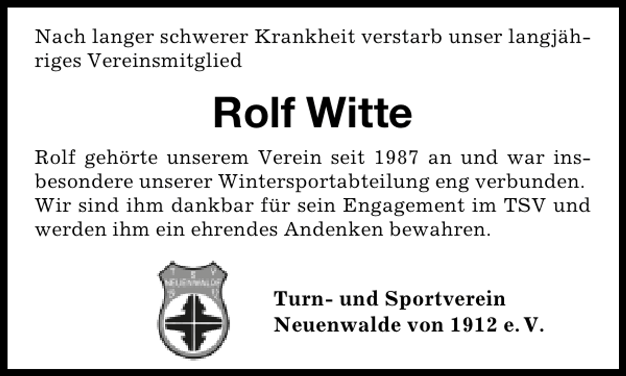 <p>Nach langer schwerer Krankheit verstarb unser langjähriges Vereinsmitglied</p><p>Rolf Witte<br />Rolf gehörte unserem Verein seit 1987 an und war insbesondere unserer Wintersportabteilung eng verbunden.<br />Wir sind ihm dankbar für sein Engagement im TSV und<br />werden ihm ein ehrendes Andenken bewahren.</p><p>Turn- und Sportverein<br />Neuenwalde von 1912 e. V.</p>