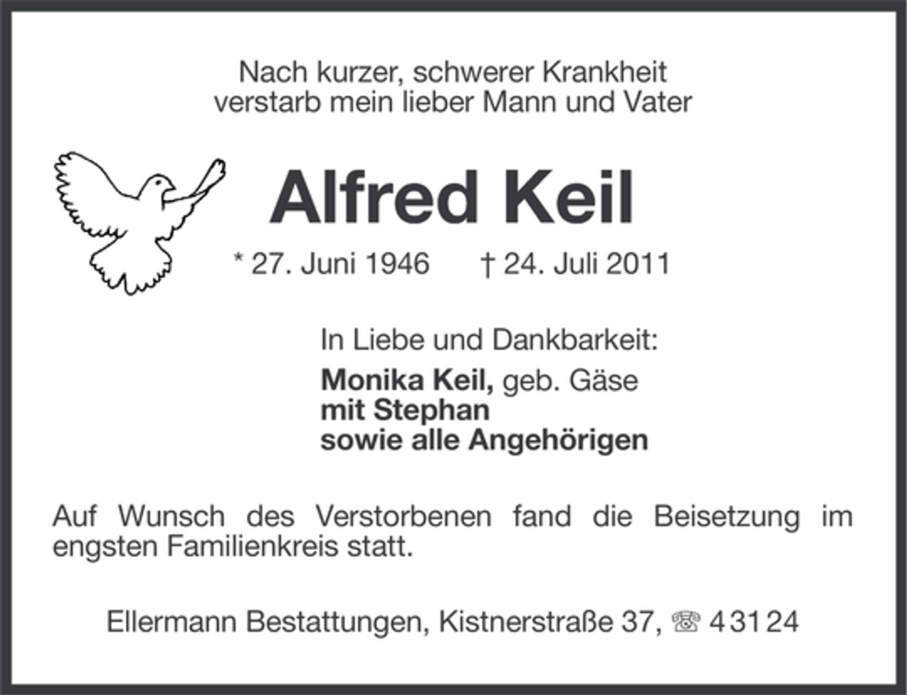 <p>Nach kurzer, schwerer Krankheit<br />verstarb mein lieber Mann und Vater</p><p>Alfred Keil<br />* 27. Juni 1946</p><p>† 24. Juli 2011</p><p>In Liebe und Dankbarkeit:<br />Monika Keil, geb. Gäse<br />mit Stephan<br />sowie alle Angehörigen<br />Auf Wunsch des Verstorbenen fand die Beisetzung im<br />engsten Familienkreis statt.<br />Ellermann Bestattungen, Kistnerstraße 37, 4 31 24</p>
