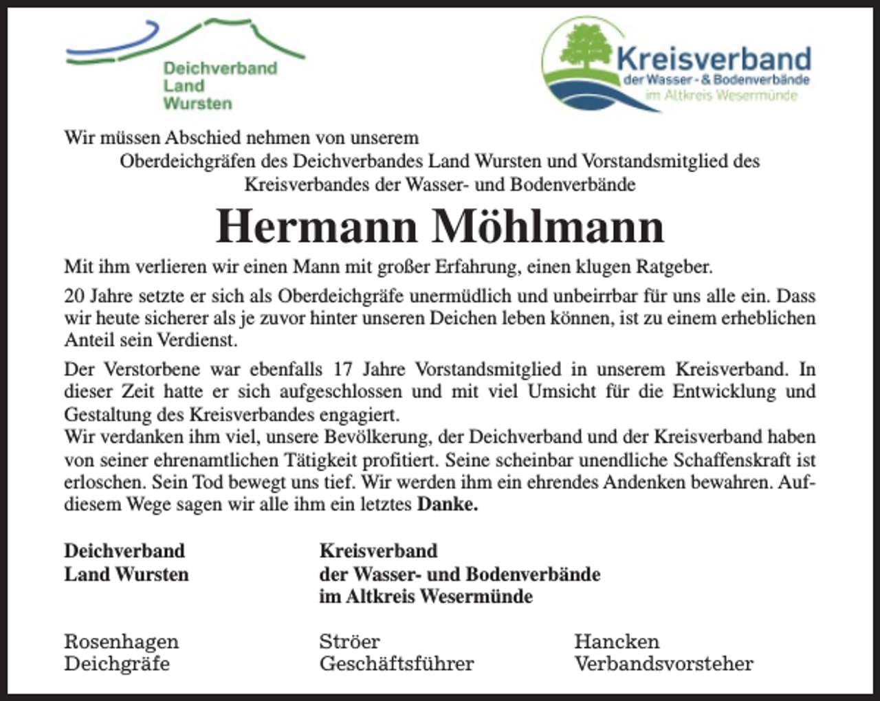 <p>Wir müssen Abschied nehmen von unserem<br />Oberdeichgräfen des Deichverbandes Land Wursten und Vorstandsmitglied des<br />Kreisverbandes der Wasser- und Bodenverbände</p><p>Hermann Möhlmann</p><p>Mit ihm verlieren wir einen Mann mit großer Erfahrung, einen klugen Ratgeber.<br />20 Jahre setzte er sich als Oberdeichgräfe unermüdlich und unbeirrbar für uns alle ein. Dass<br />wir heute sicherer als je zuvor hinter unseren Deichen leben können, ist zu einem erheblichen<br />Anteil sein Verdienst.<br />Der Verstorbene war ebenfalls 17 Jahre Vorstandsmitglied in unserem Kreisverband. In<br />dieser Zeit hatte er sich aufgeschlossen und mit viel Umsicht für die Entwicklung und<br />Gestaltung des Kreisverbandes engagiert.<br />Wir verdanken ihm viel, unsere Bevölkerung, der Deichverband und der Kreisverband haben<br />von seiner ehrenamtlichen Tätigkeit profitiert. Seine scheinbar unendliche Schaffenskraft ist<br />erloschen. Sein Tod bewegt uns tief. Wir werden ihm ein ehrendes Andenken bewahren. Aufdiesem Wege sagen wir alle ihm ein letztes Danke.<br />Deichverband<br />Land Wursten</p><p>Kreisverband<br />der Wasser- und Bodenverbände<br />im Altkreis Wesermünde</p><p>Rosenhagen<br />Deichgräfe</p><p>Ströer<br />Geschäftsführer</p><p>Hancken<br />Verbandsvorsteher</p>
