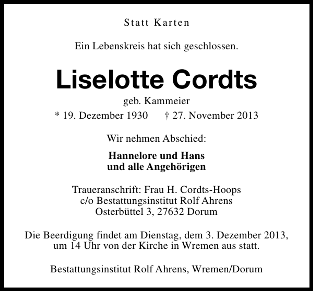 <p>Statt Karten<br />Ein Lebenskreis hat sich geschlossen.</p><p>Liselotte Cordts</p><p>geb. Kammeier<br />* 19. Dezember 1930 † 27. November 2013<br />Wir nehmen Abschied:<br />Hannelore und Hans<br />und alle Angehörigen<br />Traueranschrift: Frau H. Cordts-Hoops<br />c/o Bestattungsinstitut Rolf Ahrens<br />Osterbüttel 3, 27632 Dorum<br />Die Beerdigung findet am Dienstag, dem 3. Dezember 2013,<br />um 14 Uhr von der Kirche in Wremen aus statt.<br />Bestattungsinstitut Rolf Ahrens, Wremen/Dorum</p>