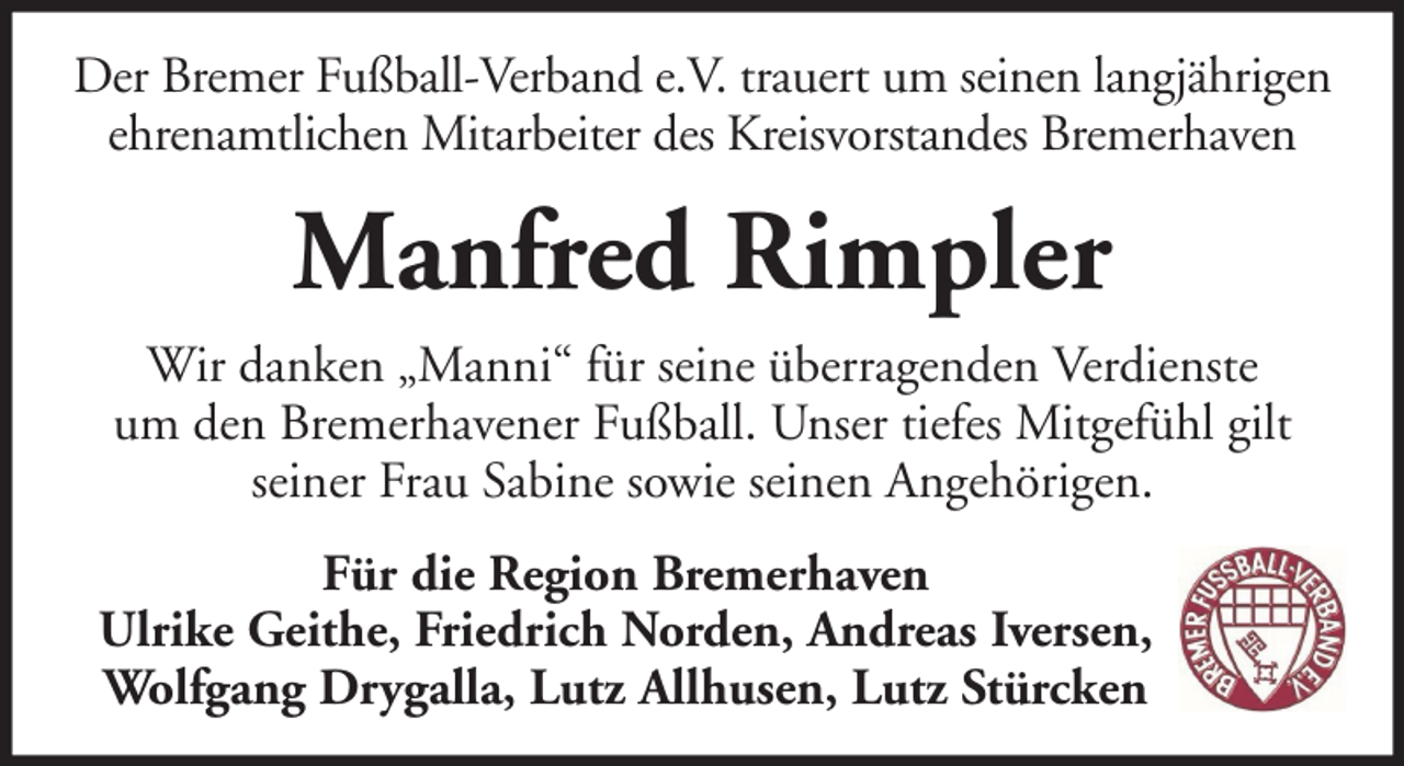 <p>Der Bremer Fußball-Verband e.V. trauert um seinen langjährigen<br />ehrenamtlichen Mitarbeiter des Kreisvorstandes Bremerhaven</p><p>Manfred Rimpler<br />Wir danken „Manni“ für seine überragenden Verdienste<br />um den Bremerhavener Fußball. Unser tiefes Mitgefühl gilt<br />seiner Frau Sabine sowie seinen Angehörigen.<br />Für die Region Bremerhaven<br />Ulrike Geithe, Friedrich Norden, Andreas Iversen,<br />Wolfgang Drygalla, Lutz Allhusen, Lutz Stürcken</p>