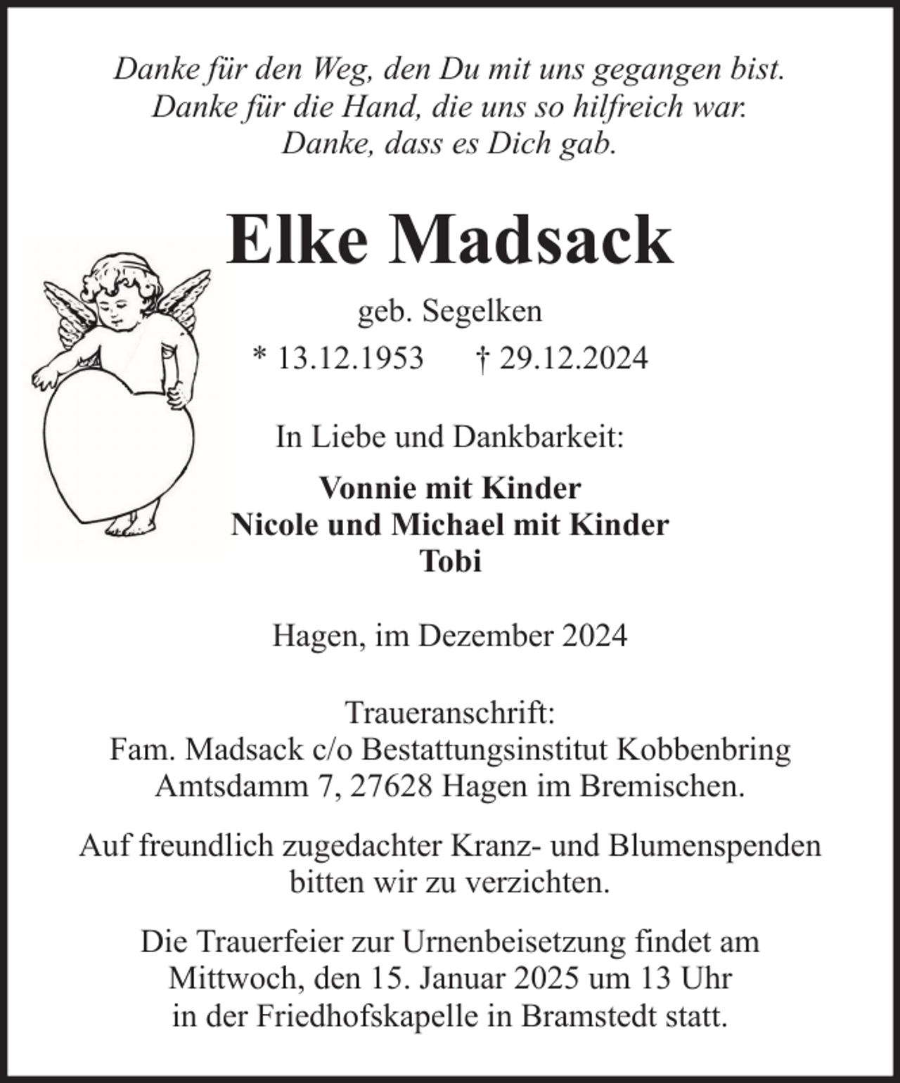 <p>Danke für den Weg, den Du mit uns gegangen bist.<br />Danke für die Hand, die uns so hilfreich war.<br />Danke, dass es Dich gab.</p><p>Elke Madsack<br />geb. Segelken<br />* 13.12.1953 † 29.12.2024<br />In Liebe und Dankbarkeit:<br />Vonnie mit Kinder<br />Nicole und Michael mit Kinder<br />Tobi<br />Hagen, im Dezember 2024<br />Traueranschrift:<br />Fam. Madsack c/o Bestattungsinstitut Kobbenbring<br />Amtsdamm 7, 27628 Hagen im Bremischen.<br />Auf freundlich zugedachter Kranz- und Blumenspenden<br />bitten wir zu verzichten.<br />Die Trauerfeier zur Urnenbeisetzung findet am<br />Mittwoch, den 15. Januar 2025 um 13 Uhr<br />in der Friedhofskapelle in Bramstedt statt.</p>