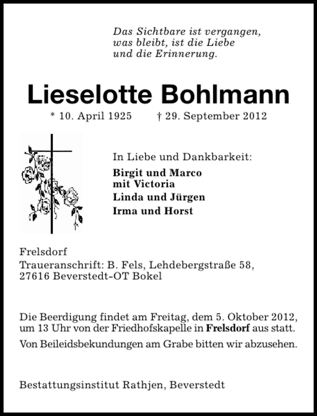 <p>Das Sichtbare ist vergangen,<br />was bleibt, ist die Liebe<br />und die Erinnerung.</p><p>Lieselotte Bohlmann<br />* 10. April 1925</p><p>† 29. September 2012</p><p>In Liebe und Dankbarkeit:<br />Birgit und Marco<br />mit Victoria<br />Linda und Jürgen<br />Irma und Horst<br />Frelsdorf<br />Traueranschrift: B. Fels, Lehdebergstraße 58,<br />27616 Beverstedt-OT Bokel<br />Die Beerdigung findet am Freitag, dem 5. Oktober 2012,<br />um 13 Uhr von der Friedhofskapelle in Frelsdorf aus statt.<br />Von Beileidsbekundungen am Grabe bitten wir abzusehen.<br />Bestattungsinstitut Rathjen, Beverstedt</p>