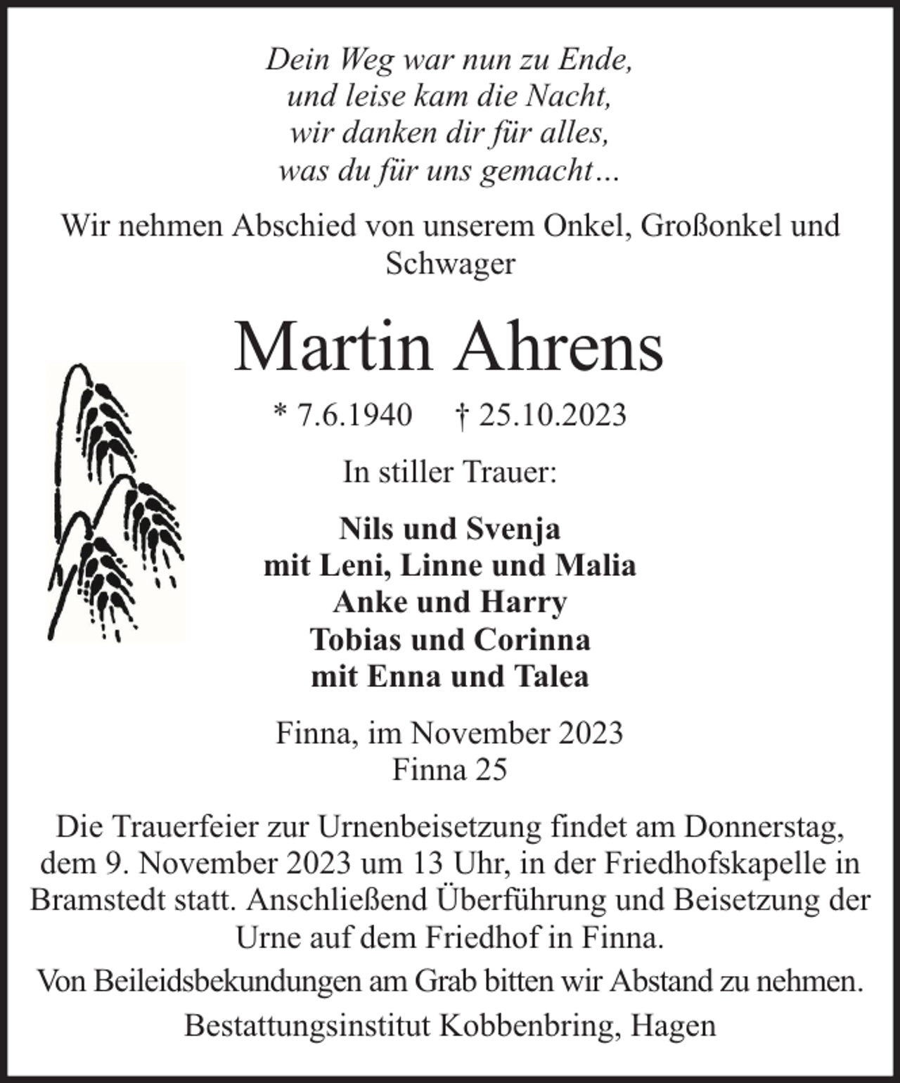 <p>Dein Weg war nun zu Ende,<br />und leise kam die Nacht,<br />wir danken dir für alles,<br />was du für uns gemacht…<br />Wir nehmen Abschied von unserem Onkel, Großonkel und<br />Schwager</p><p>Martin Ahrens<br />* 7.6.1940</p><p>† 25.10.2023</p><p>In stiller Trauer:<br />Nils und Svenja<br />mit Leni, Linne und Malia<br />Anke und Harry<br />Tobias und Corinna<br />mit Enna und Talea<br />Finna, im November 2023<br />Finna 25<br />Die Trauerfeier zur Urnenbeisetzung findet am Donnerstag,<br />dem 9. November 2023 um 13 Uhr, in der Friedhofskapelle in<br />Bramstedt statt. Anschließend Überführung und Beisetzung der<br />Urne auf dem Friedhof in Finna.<br />Von Beileidsbekundungen am Grab bitten wir Abstand zu nehmen.<br />Bestattungsinstitut Kobbenbring, Hagen</p>