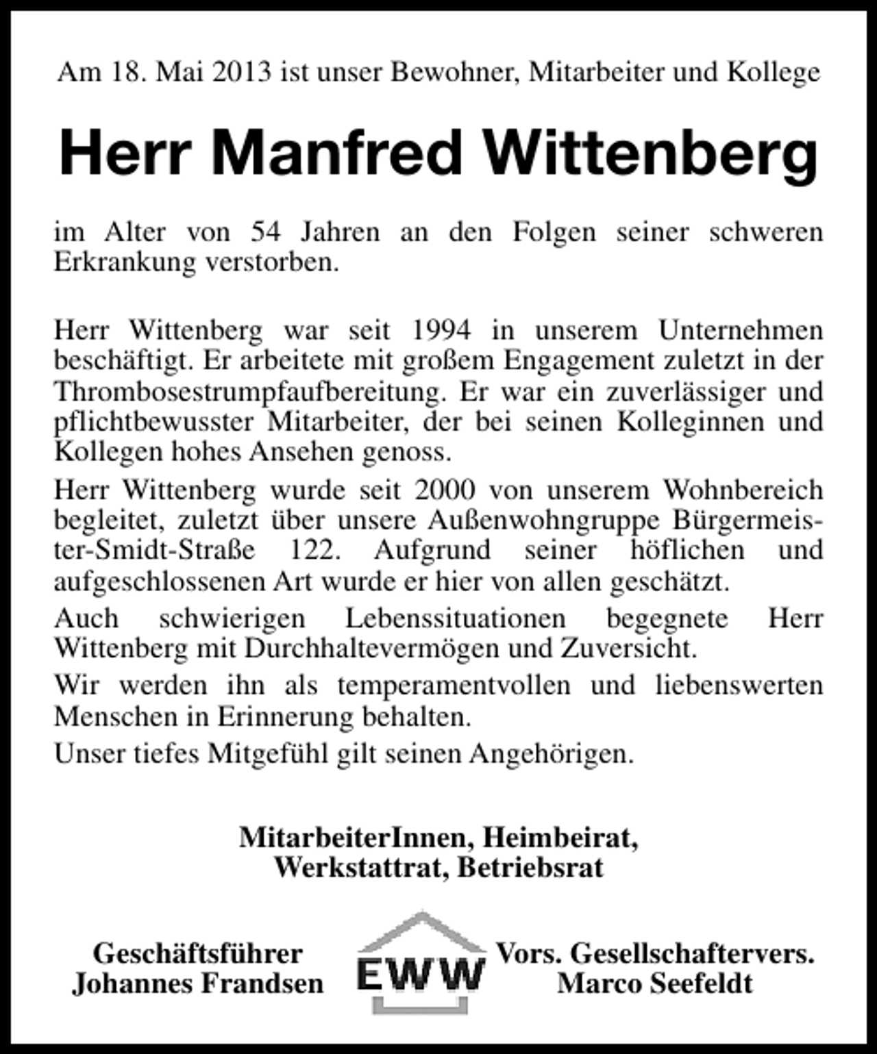 <p>Am 18. Mai 2013 ist unser Bewohner, Mitarbeiter und Kollege</p><p>Herr Manfred Wittenberg<br />im Alter von 54 Jahren an den Folgen seiner schweren<br />Erkrankung verstorben.<br />Herr Wittenberg war seit 1994 in unserem Unternehmen<br />beschäftigt. Er arbeitete mit großem Engagement zuletzt in der<br />Thrombosestrumpfaufbereitung. Er war ein zuverlässiger und<br />pflichtbewusster Mitarbeiter, der bei seinen Kolleginnen und<br />Kollegen hohes Ansehen genoss.<br />Herr Wittenberg wurde seit 2000 von unserem Wohnbereich<br />begleitet, zuletzt über unsere Außenwohngruppe Bürgermeister-Smidt-Straße 122. Aufgrund seiner höflichen und<br />aufgeschlossenen Art wurde er hier von allen geschätzt.<br />Auch schwierigen Lebenssituationen begegnete Herr<br />Wittenberg mit Durchhaltevermögen und Zuversicht.<br />Wir werden ihn als temperamentvollen und liebenswerten<br />Menschen in Erinnerung behalten.<br />Unser tiefes Mitgefühl gilt seinen Angehörigen.<br />MitarbeiterInnen, Heimbeirat,<br />Werkstattrat, Betriebsrat<br />Geschäftsführer<br />Johannes Frandsen</p><p>Vors. Gesellschaftervers.<br />Marco Seefeldt</p>