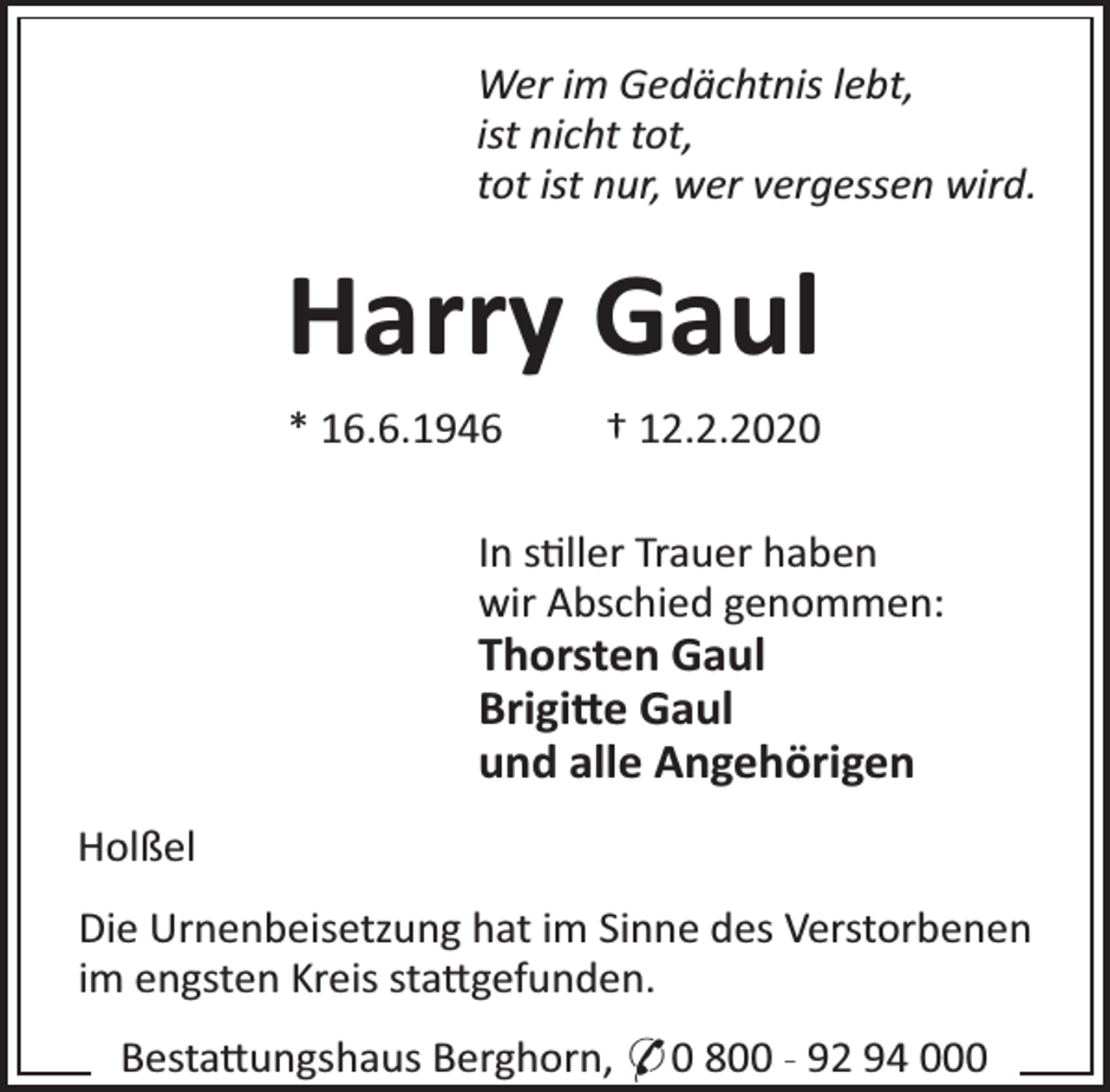 <p>Wer im Gedächtnis lebt,<br />ist nicht tot,<br />tot ist nur, wer vergessen wird.</p><p>Harry Gaul<br />* 16.6.1946</p><p>† 12.2.2020</p><p>In s ller Trauer haben<br />wir Abschied genommen:</p><p>Thorsten Gaul<br />Brigi e Gaul<br />und alle Angehörigen<br />Holßel</p><p>Die Urnenbeisetzung hat im Sinne des Verstorbenen<br />im engsten Kreis sta gefunden.<br />Besta ungshaus Berghorn, * 0 800 - 92 94 000</p>