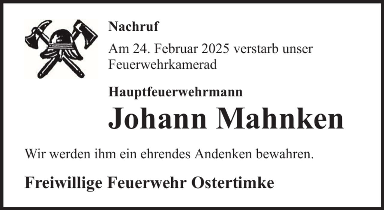 <p>Nachruf<br />Am 24. Februar 2025 verstarb unser<br />Feuerwehrkamerad<br />Hauptfeuerwehrmann</p>
<p>Johann Mahnken<br />Wir werden ihm ein ehrendes Andenken bewahren.</p>
<p>Freiwillige Feuerwehr Ostertimke</p>
