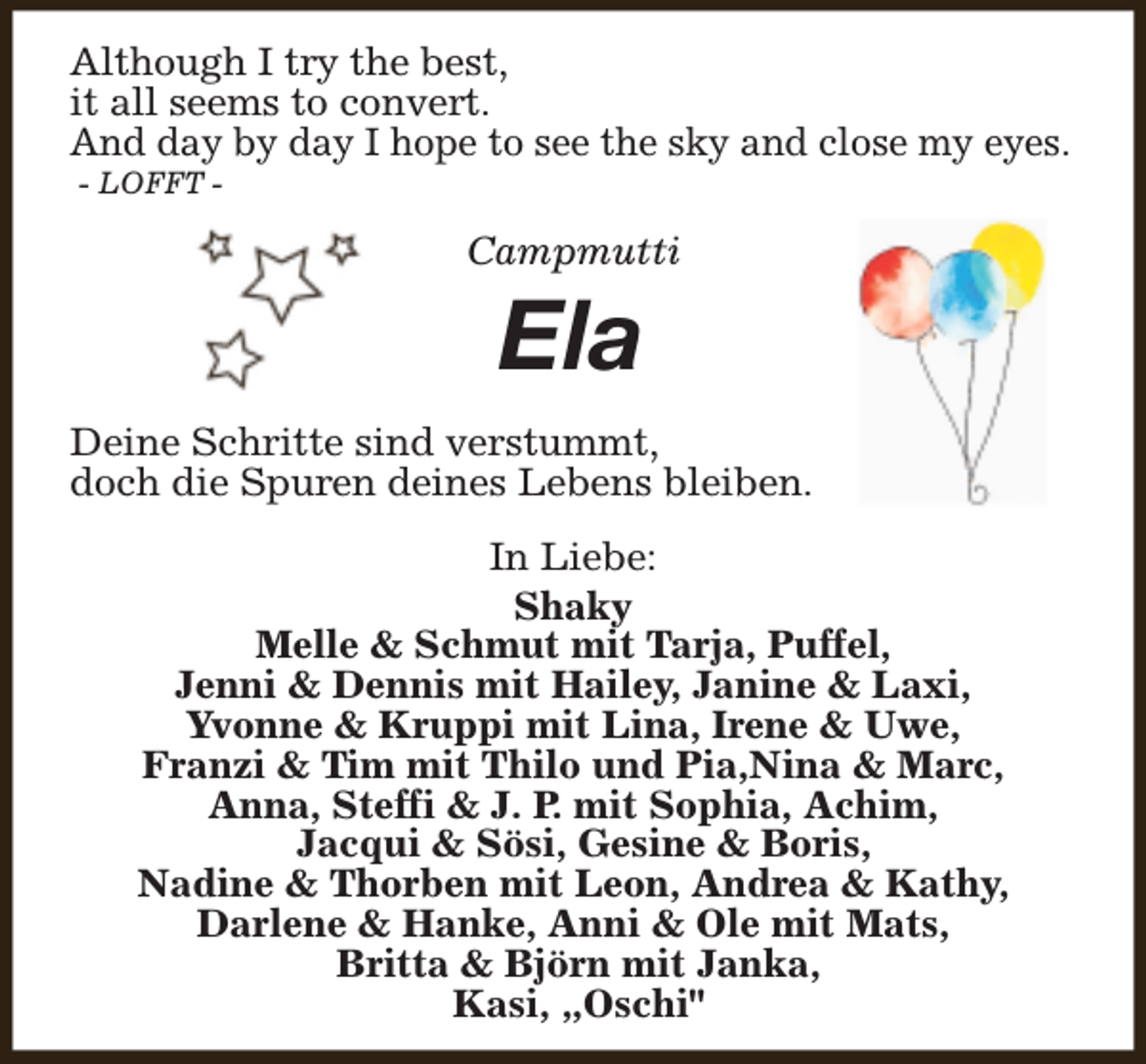 <p>Although I try the best,<br />it all seems to convert.<br />And day by day I hope to see the sky and close my eyes.<br />- LOFFT -</p><p>Campmutti</p><p>Ela</p><p>Deine Schritte sind verstummt,<br />doch die Spuren deines Lebens bleiben.<br />In Liebe:<br />Shaky<br />Melle &amp; Schmut mit Tarja, Puffel,<br />Jenni &amp; Dennis mit Hailey, Janine &amp; Laxi,<br />Yvonne &amp; Kruppi mit Lina, Irene &amp; Uwe,<br />Franzi &amp; Tim mit Thilo und Pia,Nina &amp; Marc,<br />Anna, Steffi &amp; J. P. mit Sophia, Achim,<br />Jacqui &amp; Sösi, Gesine &amp; Boris,<br />Nadine &amp; Thorben mit Leon, Andrea &amp; Kathy,<br />Darlene &amp; Hanke, Anni &amp; Ole mit Mats,<br />Britta &amp; Björn mit Janka,<br />Kasi, „Oschi"</p>