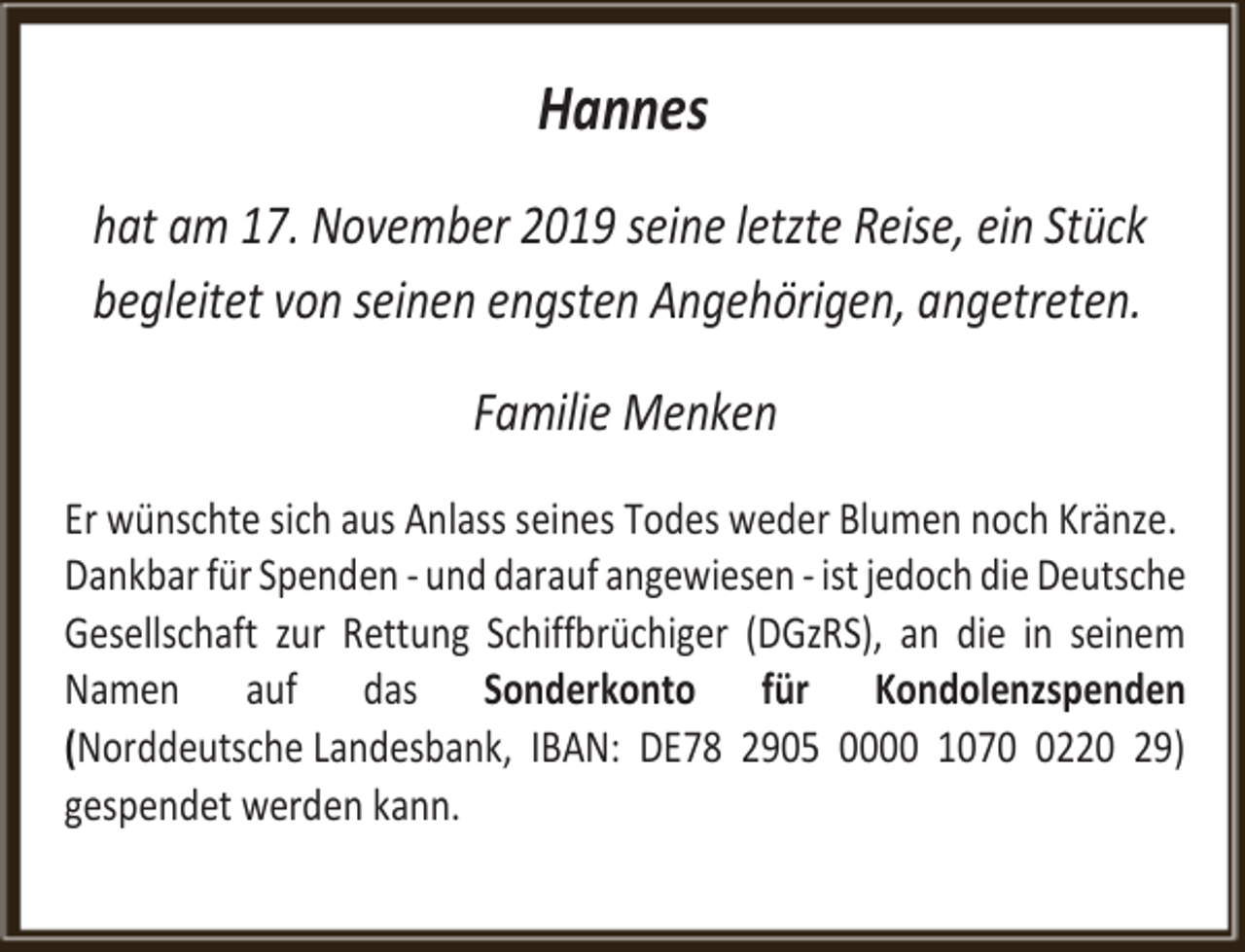 <p>Hannes<br />hat am 17. November 2019 seine letzte Reise, ein Stück<br />begleitet von seinen engsten Angehörigen, angetreten.</p><p>Familie Menken<br />Er wünschte sich aus Anlass seines Todes weder Blumen noch Kränze.<br />Dankbar für Spenden - und darauf angewiesen - ist jedoch die Deutsche<br />Gesellschaft zur Rettung Schiffbrüchiger (DGzRS), an die in seinem<br />Namen auf das Sonderkonto für Kondolenzspenden<br />(Norddeutsche Landesbank, IBAN: DE78 2905 0000 107220 29)<br />gespendet werden kann.</p>