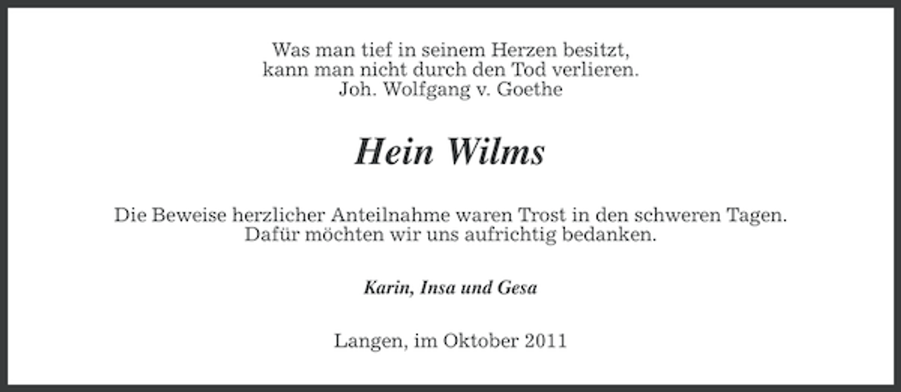 <p>Was man tief in seinem Herzen besitzt,<br />kann man nicht durch den Tod verlieren.<br />Joh. Wolfgang v. Goethe</p><p>Hein Wilms<br />Die Beweise herzlicher Anteilnahme waren Trost in den schweren Tagen.<br />Dafür möchten wir uns aufrichtig bedanken.<br />Karin, Insa und Gesa<br />Langen, im Oktober 2011</p>