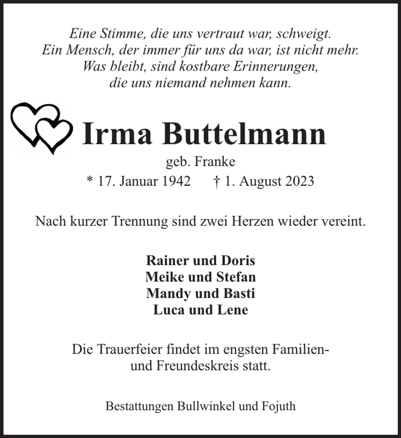 <p>Eine Stimme, die uns vertraut war, schweigt.<br />Ein Mensch, der immer für uns da war, ist nicht mehr.<br />Was bleibt, sind kostbare Erinnerungen,<br />die uns niemand nehmen kann.</p><p>Irma Buttelmann<br />geb. Franke<br />* 17. Januar 1942 † 1. August 2023</p><p>Nach kurzer Trennung sind zwei Herzen wieder vereint.<br />Rainer und Doris<br />Meike und Stefan<br />Mandy und Basti<br />Luca und Lene<br />Die Trauerfeier findet im engsten Familienund Freundeskreis statt.<br />Bestattungen Bullwinkel und Fojuth</p>